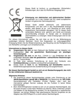 3 
Dieses Gerät ist konform zu grundlegenden (Sicherheits-) 
Anforderungen, die in den EU-Richtlinien festgelegt sind. 
Entsorgung von elektrischen und elektronischen Geräten 
(anzuwenden nur in den Ländern der EU, sowie europäischen 
Ländern mit getrennten Sammelsystemen) 
Dieses Gerät enthält elektrische und elektronische 
Komponenten und darf nicht in den Haushaltsabfall entsorgt 
werden, statt dessen ist es zum Recycling an einer hierfür 
vorgesehenen Sammelstelle abzugeben. Die für dieses Gerät 
verwendeten Batterien sind getrennt vom Gerät und ihrerseits 
vorschriftsmäßig entweder im Handel oder im Sondermüll 
(Sammelstellen) zu entsorgen. Diese Entsorgungen sind für Sie 
kostenlos. 
Für nähere Informationen wenden Sie sich bitte an die für die Müllentsorgung 
zuständigen örtlichen Behörden. Durch Ihre Kooperation zur ordnungsgemäßen 
Entsorgung fördern Sie die Wiederverwendung, das Recycling und die Rückgewinnung 
von Rohstoffen und tragen zum Umweltschutz bei. 
Informationen zu diesem Gerät: 
§§ Vergewissern Sie sich vor dem Gebrauch des Gerätes und der Adaption von 
Zusatzgeräten über die gesetzlichen Bestimmungen am jeweiligen 
Verwendungsort. 
§§ Vergewissern Sie sich vor der Aus- / Einfuhr in / aus Drittländern bei den 
zuständigen Behörden über die gesetzlichen / zollrechtlichen Bestimmungen 
der Ein- / Ausfuhrländer. 
§§ Im Falle einer weiteren Veräußerung ist durch den Verkäufer eine 
Verbleibserklärung zu erstellen und dauerhaft aufzubewahren. 
§§ Dieses Gerät ist nicht für die Verwendung auf Schußwaffen bestimmt. 
Gewährleistungsansprüche bei Zuwiderhandlung sind ausgeschlossen. 
Bei diesem Nachtsichtgerät handelt es sich um ein Beobachtungsgerät, das nicht 
für den militärischen Gebrauch bestimmt ist. 
Allgemeine Hinweise: 
• Die Entwicklung dieses Nachtsichtgerätes erfolgte unter Orientierung an der 
ANVIS-Spezifikation gemäß MIL-L-49426(CR) und Beachtung der ISO 21094. 
Dementsprechend sind Fehlstellen (Punkte, Flecken, usw.) nach den 
international gültigen Normen zulässig, die die Funktion in keiner Weise 
beeinträchtigen. 
• Beim DOCTERnightvision handelt es sich um ein passives Nachtsichtgerät, das 
bei einem Einsatz in freier Natur Restlicht von Sternen, Mond, entfernten Lampen 
und Städten für die Beobachtung verstärkt. Für die Anwendung in restlichtarmen 
Gebieten, wie dichten Wäldern oder geschlossenen Räumen empfehlen wir die 
Adaption des DOCTERspot IR zu einem aktiven Nachtsichtgerät. 
 