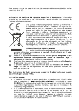 Este aparato cumple las especificaciones (de seguridad) básicas establecidas en las 
directrices de la UE. 
Eliminación de residuos de aparatos eléctricos y electrónicos (únicamente 
aplicable en los países de la UE, así como en países europeos con sistemas de 
recogida selectiva de residuos). 
Este aparato contiene componentes eléctricos y electrónicos y 
no debe depositarse en la basura doméstica. En lugar de ello, 
deberá llevarse para su reciclado a un centro de recogida 
previsto para dicho fin. Las pilas utilizadas en este aparato 
vienen separadas y deberán depositarse debidamente en 
comercios o con la basura especial (centros colectores). Esta 
forma de eliminación de residuos es gratuita para usted. 
Si desea información más detallada, diríjase por favor a su 
oficina local responsable de la gestión de residuos. Con su 
colaboración en la correcta eliminación de los residuos, 
fomentará la reutilización, el reciclado y la recuperación de 
materias primas y contribuirá a proteger el medio ambiente. 
Información sobre el presente aparato: 
§§ Antes de utilizar el aparato y proceder a la adaptación de 
aparatos adicionales, asegúrese de la normativa legal existente en el lugar 
donde vaya a utilizarlo. 
§§ Antes de la exportación/ importación a/ de terceros países, asegúrese en los 
organismos oficiales correspondientes sobre la normativa legal / 
arancelaria de los países de importación / exportación. 
§§ En el caso de una posterior venta, el vendedor deberá realizar una Declaración 
de paradero y conservarla de forma permanente. 
§§ El presente aparato no está determinado para su utilización en armas de 
fuego. En caso de incumplimiento de este punto quedarán excluidos los 
derechos de garantía. 
Este instrumento de visión nocturna es un aparato de observación que no está 
determinado para un uso militar. 
Información general: 
• El presente instrumento de visión nocturna ha sido desarrollado tomando como 
base la especificación ANVIS según MIL-L-49426(CR) y cumpliendo la norma 
ISO 21094. Por consiguiente y según las normas vigentes a nivel internacional, 
se permiten imperfecciones (puntos, manchas, etc.) que no menoscaben la 
función bajo ningún aspecto. 
• El DOCTERnightvision es un instrumento pasivo de visión nocturna que, utilizado 
en la naturaleza, intensifica la luz residual de las estrellas, de la Luna, de 
lámparas y ciudades alejadas para su observación. Para su utilización en lugares 
con baja luz residual, como bosques espesos o estancias cerradas, 
recomendamos la adaptación del foco de infrarrojos DOCTERspot, pasando a 
ser así un instrumento activo de visión nocturna. 
 
