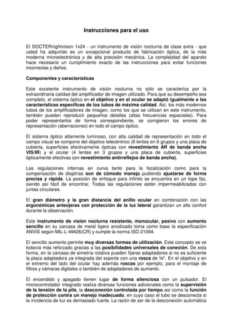 12 
Instrucciones para el uso 
El DOCTERnightvision 1x24 - un instrumento de visión nocturna de clase extra - que 
usted ha adquirido es un excepcional producto de fabricación óptica, de la más 
moderna microelectrónica y de alta precisión mecánica. La complejidad del aparato 
hace necesario un cumplimiento exacto de las instrucciones para evitar funciones 
incorrectas y daños. 
Componentes y características 
Este excelente instrumento de visión nocturna no sólo se caracteriza por la 
extraordinaria calidad del amplificador de imagen utilizado. Para que su desempeño sea 
completo, el sistema óptico en el objetivo y en el ocular se adaptó igualmente a las 
características específicas de los tubos de máxima calidad. Así, los más modernos 
tubos de los amplificadores de imagen, como los que se utilizan en este instrumento, 
también pueden reproducir pequeños detalles (altas frecuencias espaciales). Para 
poder representarlos de forma correspondiente, se corrigieron los errores de 
representación (aberraciones) en todo el campo óptico. 
El sistema óptico altamente luminoso, con alta calidad de representación en todo el 
campo visual se compone del objetivo telecéntrico (8 lentes en 6 grupos y una placa de 
cubierta, superficies efectivamente ópticas con revestimiento AR de banda ancha 
VIS/IR) y el ocular (4 lentes en 3 grupos y una placa de cubierta, superficies 
ópticamente efectivas con revestimiento antirreflejos de banda ancha). 
Las regulaciones internas en curva tanto para la focalización como para la 
compensación de dioptrías son de cómodo manejo pudiendo ajustarse de forma 
precisa y rápida. La posición de enfoque para infinito se encuentra en un tope fijo, 
siendo así fácil de encontrar. Todas las regulaciones están impermeabilizadas con 
juntas circulares. 
El gran diámetro y la gran distancia del anillo ocular en combinación con las 
ergonómicas anteojeras con protección de la luz lateral garantizan un alto confort 
durante la observación. 
Este instrumento de visión nocturna resistente, monocular, pasivo con aumento 
sencillo en su carcasa de metal ligero anodizado toma como base la especificación 
ANVIS según MIL-L-49426(CR) y cumple la norma ISO 21094. 
El sencillo aumento permite muy diversas formas de utilización. Este concepto se ve 
todavía más reforzado gracias a las posibilidades universales de conexión. De esta 
forma, en la carcasa de simetría rotativa pueden fijarse adaptadores si no es suficiente 
la placa adaptadora ya integrada del soporte con una rosca de ¼“. En el objetivo y en 
el extremo del lado del ocular hay además roscas por ejemplo, para el montaje de 
filtros y cámaras digitales o también de adaptadores de aumento. 
El encendido y apagado tienen lugar de forma silenciosa con un pulsador. El 
microcontrolador integrado realiza diversas funciones adicionales como la supervisión 
de la tensión de la pila, la desconexión controlada por tiempo así como la función 
de protección contra un manejo inadecuado, en cuyo caso el tubo se desconecta si 
la incidencia de luz es demasiado fuerte. La razón de ser de la desconexión automática 
 