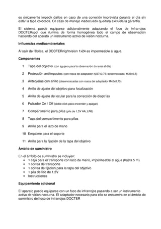 es únicamente impedir daños en caso de una conexión imprevista durante el día sin 
estar la tapa colocada. En caso de manejo inadecuado quedará excluida la garantía. 
El sistema puede equiparse adicionalmente adaptando el foco de infrarrojos 
DOCTERspot que ilumina de forma homogénea todo el campo de observación 
haciendo del aparato un instrumento activo de visión nocturna. 
Influencias medioambientales 
Al salir de fábrica, el DOCTERnightvision 1x24 es impermeable al agua. 
Componentes 
1 Tapa del objetivo (con agujero para la observación durante el día) 
2 Protección antiimpactos (con rosca de adaptador: M37x0,75; desenroscada: M39x0,5) 
3 Anteojeras con anillo (desenroscadas con rosca del adaptador M42x0,75) 
4 Anillo de ajuste del objetivo para focalización 
5 Anillo de ajuste del ocular para la corrección de dioptrías 
6 Pulsador On / Off (doble click para encender y apagar) 
7 Compartimento para pilas (pila de 1,5V AA; LR6) 
8 Tapa del compartimento para pilas 
9 Anillo para el lazo de mano 
10 Empalme para el soporte 
11 Anillo para la fijación de la tapa del objetivo 
Ámbito de suministro 
En el ámbito de suministro se incluyen: 
• 1 caja para el transporte con lazo de mano, impermeable al agua (hasta 5 m) 
• 1 correa de transporte 
• 1 correa de fijación para la tapa del objetivo 
• 1 pila de litio de 1,5V 
• Instrucciones 
Equipamiento adicional 
El aparato puede equiparse con un foco de infrarrojos pasando a ser un instrumento 
activo de visión nocturna. El adaptador necesario para ello se encuentra en el ámbito de 
suministro del foco de infrarrojos DOCTER 
 