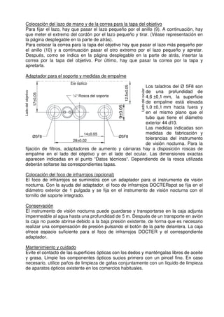 Colocación del lazo de mano y de la correa para la tapa del objetivo 
Para fijar el lazo, hay que pasar el lazo pequeño por el anillo (9). A continuación, hay 
que meter el extremo del cordón por el lazo pequeño y tirar. (Véase representación en 
la página desplegable en la parte de atrás). 
Para colocar la correa para la tapa del objetivo hay que pasar el lazo más pequeño por 
el anillo (10) y a continuación pasar el otro extremo por el lazo pequeño y apretar. 
Después, como se indica en la página desplegable en la parte de atrás, insertar la 
correa por la tapa del objetivo. Por último, hay que pasar la correa por la tapa y 
apretarla. 
Adaptador para el soporte y medidas de empalme 
Eje óptico 
¼“ Rosca del soporte 
Lado del objetivo 
14±0,05 
Ø5F8 Ø5F8 
28±0,02 
17±0,05 
9±0.05 
Lado del ocular 
12.5±0.05 
Los taladros del Ø 5F8 son 
de una profundidad de 
4,6 ±0,1 mm, la superficie 
de empalme está elevada 
1,0 ±0,1 mm hacia fuera y 
en el mismo plano que el 
tubo que tiene el diámetro 
exterior 44 d10. 
Las medidas indicadas son 
medidas de fabricación y 
tolerancias del instrumento 
de visión nocturna. Para la 
fijación de filtros, adaptadores de aumento y cámaras hay a disposición roscas de 
empalme en el lado del objetivo y en el lado del ocular. Las dimensiones exactas 
aparecen indicadas en el punto “Datos técnicos“. Dependiendo de la rosca utilizada 
deberán soltarse las correspondientes tapas. 
Colocación del foco de infrarrojos (opcional) 
El foco de infrarrojos se suministra con un adaptador para el instrumento de visión 
nocturna. Con la ayuda del adaptador, el foco de infrarrojos DOCTERspot se fija en el 
diámetro exterior de 1 pulgada y se fija en el instrumento de visión nocturna con el 
tornillo del soporte integrado. 
Conservación 
El instrumento de visión nocturna puede guardarse y transportarse en la caja adjunta 
impermeable al agua hasta una profundidad de 5 m. Después de un transporte en avión 
la caja no puede abrirse debido a la baja presión existente, de forma que es necesario 
realizar una compensación de presión pulsando el botón de la parte delantera. La caja 
ofrece espacio suficiente para el foco de infrarrojos DOCTER y el correspondiente 
adaptador. 
Mantenimiento y cuidado 
Evite el contacto de las superficies ópticas con los dedos y manténgalas libres de aceite 
y grasa. Limpie los componentes ópticos sucios primero con un pincel fino. En caso 
necesario, utilice paños de limpieza de gafas conjuntamente con un líquido de limpieza 
de aparatos ópticos existente en los comercios habituales. 
 