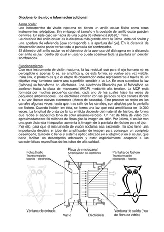 Diccionario técnico e información adicional 
Anillo ocular 
Los instrumentos de visión nocturna no tienen un anillo ocular físico como otros 
instrumentos teleópticos. Sin embargo, el tamaño y la posición del anillo ocular pueden 
definirse. En este caso se habla de una pupila de referencia (Ø6±0,1 mm). 
La distancia del anillo ocular es la distancia más grande entre la última lente del ocular y 
una apertura de referencia (que corresponde a la apertura del ojo). En la distancia de 
observación debe poder verse toda la pantalla sin sombreados. 
El diámetro del anillo ocular es el diámetro de la apertura del diafragma en la distancia 
del anillo ocular, dentro del cual el usuario puede observar toda la pantalla sin percibir 
sombreados. 
Funcionamiento 
Con este instrumento de visión nocturna, la luz residual que para el ojo humano no es 
perceptible o apenas lo es, se amplifica y, de esta forma, se vuelve otra vez visible. 
Para ello, lo primero es que el objeto de observación debe representarse a través de un 
objetivo muy luminoso sobre una superficie sensible a la luz. En esta superficie la luz 
(fotones) se transforma en electrones. Los electrones liberados por el fotocátodo se 
aceleran hacia la placa de microcanal (MCP) mediante alta tensión. La MCP está 
formada por muchos pequeños canales, cada uno de los cuales hace las veces de 
pequeños amplificadores. Los electrones chocan con las paredes de los canales donde 
a su vez liberan nuevos electrones (efecto de cascada). Este proceso se repite en los 
canales algunas veces hasta que, tras salir de los canales, son atraídos por la pantalla 
de fósforo. Cuando inciden en ésta, se forma una luz que está amplificada en 10.000 
veces. La longitud de onda de la luz emitida depende del material de fósforo, de forma 
que recibe el específico tono de color amarillo-verdoso. Un haz de fibra de vidrio con 
aproximadamente 50 millones de fibras gira la imagen en 180°. Por último, el ocular con 
una gran distancia interpupilar aumenta la imagen de la pantalla de fósforo para el ojo. 
Por ello, para que el instrumento de visión nocturna sea excelente, no sólo tiene una 
importancia decisiva el tubo del amplificador de imagen para conseguir un completo 
desempeño, también lo tiene el sistema óptico utilizado en el objetivo y en el ocular, que 
debe facilitar un desempeño adecuado y estar especialmente adaptado a las 
características específicas de los tubos de alta calidad. 
Fotocátodo 
Transformación 
fotones - electrones 
Placa de microcanal 
Amplificación de electrones Pantalla de fósforo 
Transformación 
electrones - fotones 
Ventana de entrada 
Vacío Electrones 
Ventana de salida (haz 
de fibra de vidrio) 
 