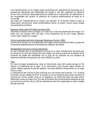 Las imperfecciones en la imagen están producidas por pequeñísimas partículas en el 
proceso de fabricación del amplificador de imagen y, por ello, aparecen en diferente 
forma. Para conformar adecuadamente los costes de un instrumento de observación a 
las necesidades del usuario, la selección de nuestros amplificadores se basa en la 
norma MIL. 
Los tubos sin imperfecciones se utilizan, por ejemplo, en la técnica medica o para la 
observación astronómica; estos amplificadores tienen un precio mucho mayor siendo 
sus parámetros similares. 
Distancia señal ruido S/R (Signal to Noise S/N) 
Describe la relación entre la imagen y el ruido de un tubo de amplificador de imagen. En 
tubos con una relación S/N muy alta, si las condiciones de luz son malas, aparece 
menor ruido molesto de imagen. 
Control automático del brillo (Automatic Brightness Control / ABC) 
Control de la tensión en el amplificador de imagen (entre pantalla de fósforo y placa de 
microcanal) dependiendo de la densidad de radiación del objeto. 
Sensibilidad luminosa (Luminous Sensitivity) 
El valor indicado para la sensibilidad luminosa es un valor utilizado para sensores que 
se utilizan en la zona de longitud de onda visible. Se calcula a partir de la relación de la 
corriente de salida del fotocátodo con el flujo de luz entrante de una lámpara de 
wolframio estándar (temperatura de color 2856 K) en μA/lm. 
Pilas 
En caso de bajas temperaturas, lleve el instrumento cerca del cuerpo porque el frío 
reduce el rendimiento de la pilas. Si el instrumento está durante algún tiempo sin 
utilizar, deberá sacarse la pila del aparato. Las pilas deberán almacenarse en un lugar 
fresco y seco. 
La advertencia del nivel de la pila comienza con una tensión de la pila de 1,1V. Cuando 
la tensión cae por debajo de 0,9V, la tensión ya no es suficiente para hacer funcionar el 
instrumento. Como puede verse en el diagrama, los diferentes tipos de pilas tienen 
diferentes curvas de carga final. Por ello, la duración de funcionamiento después de que 
se ilumine por primera vez el LED de advertencia del nivel, dependerá en gran medida 
del tipo que sea. 
 