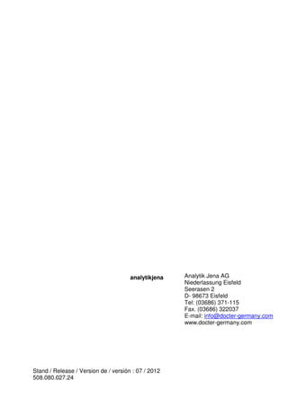 analytikjena 
Stand / Release / Version de / versión : 07 / 2012 
508.080.027.24 
Analytik Jena AG 
Niederlassung Eisfeld 
Seerasen 2 
D- 98673 Eisfeld 
Tel: (03686) 371-115 
Fax. (03686) 322037 
E-mail: info@docter-germany.com 
www.docter-germany.com 
