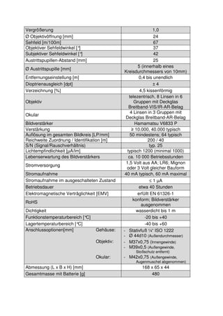 6 
Vergrößerung 1,0 
Ø Objektivöffnung [mm] 24 
Sehfeld [m/100m] 67 
Objektiver Sehfeldwinkel [°] 37 
Subjektiver Sehfeldwinkel [°] 42 
Austrittspupillen-Abstand [mm] 25 
Ø Austrittspupille [mm] 5 (innerhalb eines 
Kreisdurchmessers von 10mm) 
Entfernungseinstellung [m] 0,4 bis unendlich 
Dioptrienausgleich [dpt] ± 4 
Verzeichnung [%] 4,5 kissenförmig 
Objektiv 
telezentrisch, 8 Linsen in 6 
Gruppen mit Deckglas 
Breitband-VIS/IR-AR-Belag 
Okular 4 Linsen in 3 Gruppen mit 
Deckglas Breitband-AR-Belag 
Bildverstärker Hamamatsu V6833 P 
Verstärkung ≥ 10.000, 40.000 typisch 
Auflösung im gesamten Bildkreis [LP/mm] 50 mindestens; 64 typisch 
Reichweite Zuordnung / Identifikation [m] 200 / 40 
S/N (Signal/Rauschverhältnis) typ. 25 
Lichtempfindlichkeit [μA/lm] typisch 1200 (minimal 1000) 
Lebenserwartung des Bildverstärkers ca. 10 000 Betriebsstunden 
Stromversorgung 1,5 Volt aus AA; LR6; Mignon 
oder 3 Volt gleicher Bauform 
Stromaufnahme 40 mA typisch, 60 mA maximal 
Stromaufnahme im ausgeschalteten Zustand £ 1 μA 
Betriebsdauer etwa 40 Stunden 
Elektromagnetische Verträglichkeit [EMV] erfüllt EN 61326-1 
RoHS konform; Bildverstärker 
ausgenommen 
Dichtigkeit wasserdicht bis 1 m 
Funktionstemperaturbereich [°C] -20 bis +40 
Lagertemperaturbereich [°C] -40 bis +60 
Anschlussoptionen[mm] Gehäuse: - Stativfuß ¼“ ISO 1222 
- Ø 44d10 (Außendurchmesser) 
Objektiv: - M37x0,75 (Innengewinde) 
- M39x0,5 (Außengewinde, 
Stoßschutz entfernt) 
Okular: - M42x0,75 (Außengewinde, 
Augenmuschel abgenommen) 
Abmessung (L x B x H) [mm] 168 x 65 x 44 
Gesamtmasse mit Batterie [g] 480 
 