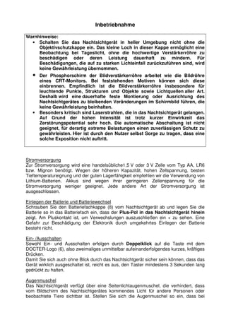 3 
Inbetriebnahme 
Warnhinweise: 
• Schalten Sie das Nachtsichtgerät in heller Umgebung nicht ohne die 
Objektivschutzkappe ein. Das kleine Loch in dieser Kappe ermöglicht eine 
Beobachtung bei Tageslicht, ohne die hochwertige Verstärkerröhre zu 
beschädigen oder deren Leistung dauerhaft zu mindern. Für 
Beschädigungen, die auf zu starken Lichteinfall zurückzuführen sind, wird 
keine Gewährleistung übernommen. 
• Der Phosphorschirm der Bildverstärkerröhre arbeitet wie die Bildröhre 
eines CRT-Monitors. Bei feststehenden Motiven können sich diese 
einbrennen. Empfindlich ist die Bildverstärkerröhre insbesondere für 
leuchtende Punkte, Strukturen und Objekte sowie Lichtquellen aller Art. 
Deshalb wird eine dauerhafte feste Montierung oder Ausrichtung des 
Nachtsichtgerätes zu bleibenden Veränderungen im Schirmbild führen, die 
keine Gewährleistung beinhalten. 
• Besonders kritisch sind Laserstrahlen, die in das Nachtsichtgerät gelangen. 
Auf Grund der hohen Intensität ist trotz kurzer Einwirkzeit das 
Zerstörungspotential sehr hoch. Die automatische Abschaltung ist nicht 
geeignet, für derartig extreme Belastungen einen zuverlässigen Schutz zu 
gewährleisten. Hier ist durch den Nutzer selbst Sorge zu tragen, dass eine 
solche Exposition nicht auftritt. 
Stromversorgung 
Zur Stromversorgung wird eine handelsübliche1,5 V oder 3 V Zelle vom Typ AA, LR6 
bzw. Mignon benötigt. Wegen der höheren Kapazität, hohen Zellspannung, besten 
Tieftemperatureignung und der guten Lagerfähigkeit empfehlen wir die Verwendung von 
Lithium-Batterien. Akkus sind wegen ihrer geringeren Zellenspannung für die 
Stromversorgung weniger geeignet. Jede andere Art der Stromversorgung ist 
ausgeschlossen. 
Einlegen der Batterie und Batteriewechsel 
Schrauben Sie den Batteriefachkappe (8) vom Nachtsichtgerät ab und legen Sie die 
Batterie so in das Batteriefach ein, dass der Plus-Pol in das Nachtsichtgerät hinein 
zeigt. Am Pluskontakt ist, um Verwechslungen auszuschließen ein + zu sehen. Eine 
Gefahr zur Beschädigung der Elektronik durch umgekehrtes Einlegen der Batterie 
besteht nicht. 
Ein- /Ausschalten 
Sowohl Ein- und Ausschalten erfolgen durch Doppelklick auf die Taste mit dem 
DOCTER-Logo (6), also zweimaliges unmittelbar aufeinanderfolgendes kurzes, kräftiges 
Drücken. 
Damit Sie sich auch ohne Blick durch das Nachtsichtgerät sicher sein können, dass das 
Gerät wirklich ausgeschaltet ist, reicht es aus, den Taster mindestens 3 Sekunden lang 
gedrückt zu halten. 
Augenmuschel 
Das Nachtsichtgerät verfügt über eine Seitenlichtaugenmuschel, die verhindert, dass 
vom Bildschirm des Nachtsichtgerätes kommendes Licht für andere Personen oder 
beobachtete Tiere sichtbar ist. Stellen Sie sich die Augenmuschel so ein, dass bei 
 