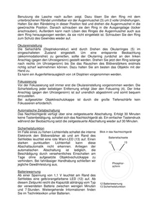 Benutzung die Lasche nach außen zeigt. Dazu lösen Sie den Ring mit dem 
unterbrochenen Rändel unmittelbar vor der Augenmuschel (3) um 2 volle Umdrehungen. 
Halten Sie den Rändelring in dieser Position fest und drehen die Augenmuschel in die 
gewünschte Position. Danach schrauben sie den Ring in die Ausgangslage (locker 
anschrauben). Außerdem kann nach Lösen des Ringes die Augenmuschel auch aus 
dem Ring herausgezogen werden, da sie nicht eingeklebt ist. Schrauben Sie den Ring 
zum Schutz des Gewindes wieder auf. 
Okulareinstellung 
Die Sehschärfe (Dioptriekorrektur) wird durch Drehen des Okularringes (5) im 
eingeschalteten Zustand eingestellt. Um eine entspannte Beobachtung 
(akkommodationsfrei) zu genießen, sollte der Okularring zunächst an den linken 
Anschlag (gegen den Uhrzeigersinn) gestellt werden. Drehen Sie jetzt den Ring solange 
nach rechts (im Uhrzeigersinn) bis Sie das Rauschen des Bildverstärkers erstmals 
richtig scharf wahrnehmen können. Dazu halten Sie am besten das Objektiv mit der 
Hand zu. 
Es kann ein Augenfehlerausgleich von ±4 Dioptrien vorgenommen werden. 
Fokussierung 
Vor der Fokussierung soll immer erst die Okulareinstellung vorgenommen werden. Die 
Scharfstellung jeder beliebigen Entfernung erfolgt über den Fokusring (4). Der linke 
Anschlag (gegen den Uhrzeigersinn) ist auf unendlich abgestimmt und somit bequem 
einzustellen. 
Bei aufgesetzter Objektivschutzkappe ist durch die große Tiefenschärfe kein 
Fokussieren erforderlich. 
Automatische Zeitabschaltung 
Das Nachtsichtgerät verfügt über eine zeitgesteuerte Abschaltung. Erfolgt 30 Minuten 
keine Tastenbetätigung, schaltet sich das Nachtsichtgerät ab. Ein einfacher Tastendruck 
während der Beobachtung setzt die zeitgesteuerte Abschaltung wieder auf 30 Minuten. 
Sicherheitsfunktion 
Im Falle eines zu hohen Lichteinfalls schaltet die interne 
Blick in das Nachtsichtgerät 
Elektronik den Bildverstärker ab und am Rand des 
Sehfeldes leuchtet eine rote Warn-LED (13) auf. Einen 
Batteriefachseite 
starken punktuellen Lichteinfall kann diese 
12 
13 
Abschaltautomatik nicht erkennen. Anliegen der 
automatischen Abschaltung ist lediglich, die 
Beschädigung durch versehentliches Einschalten am 
Tage ohne aufgesetzte Objektivschutzkappe zu 
verhindern. Bei fahrlässiger Handhabung schließen wir 
jegliche Gewährleistung aus. 
Phosphor-schirm 
Batteriewarnung 
Ab einer Spannung von 1,1 V leuchtet am Rand des 
Sehfeldes eine gelb/orangefarbene LED (12) auf. Ab 
diesem Zeitpunkt reicht die Kapazität abhängig vom Typ 
12 Batteriewarnung 
der verwendeten Batterie zwischen wenigen Minuten 
13 Sicherheitsfunktion 
und 7 Stunden. Weitergehende Informationen finden 
Sie im Techniklexikon unter Batterien. 
 