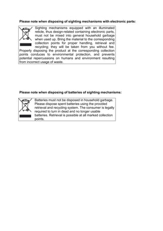 Please note when disposing of sighting mechanisms with electronic parts: 
Sighting mechanisms equipped with an illuminated reticle, thus design-related containing electronic parts, must not be mixed into general household garbage when used up. Bring the material to the corresponding collection points for proper handling, retrieval and recycling; they will be taken from you without fee. Properly disposing the product at the corresponding collection points conduces to environmental protection, and prevents potential repercussions on humans and environment resulting from incorrect usage of waste. 
Please note when disposing of batteries of sighting mechanisms: 
Batteries must not be disposed in household garbage. Please dispose spent batteries using the provided retrieval and recycling system. The consumer is legally required to turn in dead and no longer usable batteries. Retrieval is possible at all marked collection points. 
 