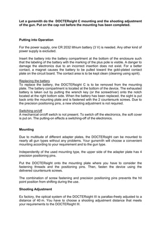 Let a gunsmith do the DOCTERsight C mounting and the shooting adjustment of the gun. Put on the cap not before the mounting has been completed. 
Putting into Operation 
For the power supply, one CR 2032 lithium battery (3 V) is needed. Any other kind of power supply is excluded. 
Insert the battery into the battery compartment at the bottom of the enclosure such that the labeling of the battery with the marking of the plus pole is visible. A danger to damage the electronics due to an incorrect insertion does not exist. For a better contact, a magnet causes the battery to be pulled toward the gold-plated contact plate on the circuit board. The contact area is to be kept clean (cleaning using spirit). 
Replacing the battery 
To replace the battery, the DOCTERsight C is to be removed from the mounting plate. The battery compartment is located at the bottom of the device. The exhausted battery is taken out by putting the wrench key (or the screwdriver) onto the notch located at the right bottom side. When the battery has been replaced, the sight is put back onto the mounting plate and is fastened with the 2 countersunk screws. Due to the precision positioning pins, a new shooting adjustment is not required. 
Switching on/off 
A mechanical on/off switch is not present. To switch off the electronics, the soft cover is put on. The putting-on effects a switching-off of the electronics. 
Mounting 
Due to multitude of different adapter plates, the DOCTERsight can be mounted to nearly all gun types without any problems. Your gunsmith will choose a convenient mounting according to your requirement and to the gun type. 
Independently of the used mounting type, the upper side of the adapter plate has 4 precision positioning pins. 
Put the DOCTERsight onto the mounting plate where you have to consider the fastening threads and the positioning pins. Then, fasten the device using the delivered countersunk screws. 
The combination of screw fastening and precision positioning pins prevents the hit point position from shifting during the use. 
Shooting Adjustment 
Ex factory, the optical system of the DOCTERsight III is parallax-freely adjusted to a distance of 40 m. You have to choose a shooting adjustment distance that meets your requirements to the DOCTERsight III. 
 