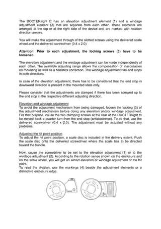 The DOCTERsight C has an elevation adjustment element (1) and a windage 
adjustment element (2) that are separate from each other. These elements are 
arranged at the top or at the right side of the device and are marked with rotation 
direction arrows. 
You will make the adjustment through of the slotted screws using the delivered scale 
wheel and the delivered screwdriver (0.4 x 2.0). 
Attention: Prior to each adjustment, the locking screws (3) have to be 
loosened. 
The elevation adjustment and the windage adjustment can be made independently of 
each other. The available adjusting range allows the compensation of inaccuracies 
on mounting as well as a ballistics correction. The windage adjustment has end stops 
in both directions. 
In case of the elevation adjustment, there has to be considered that the end stop in 
downward direction is present in the mounted state only. 
Please consider that the adjustments are clamped if there has been screwed up to 
the end stop in the respective different adjusting direction. 
Elevation and windage adjustment 
To avoid the adjustment mechanism from being damaged, loosen the locking (3) of 
the adjustment mechanism before doing any elevation and/or windage adjustment. 
For that purpose, cause the two clamping screws at the rear of the DOCTERsight to 
be moved back a quarter turn from the end stop (anticlockwise). To do that, use the 
delivered screwdriver (0.4 x 2.0). The adjustment must be actuated without any 
problems. 
Adjusting the hit point position 
To adjust the hit point position, a scale disc is included in the delivery extent. Push 
the scale disc onto the delivered screwdriver where the scale has to be directed 
toward the handle. 
Now, cause the screwdriver to be set to the elevation adjustment (1) or to the 
windage adjustment (2). According to the rotation sense shown on the enclosure and 
on the scale wheel, you will get an aimed elevation or windage adjustment of the hit 
point. 
To read the division, use the markings (4) beside the adjustment elements or a 
distinctive enclosure edge. 
 