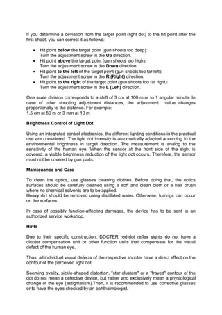 If you determine a deviation from the target point (light dot) to the hit point after the first shoot, you can correct it as follows: 
 Hit point below the target point (gun shoots too deep): Turn the adjustment screw in the Up direction. 
 Hit point above the target point (gun shoots too high): Turn the adjustment screw in the Down direction. 
 Hit point to the left of the target point (gun shoots too far left): Turn the adjustment screw in the R (Right) direction. 
 Hit point to the right of the target point (gun shoots too far right): Turn the adjustment screw in the L (Left) direction. 
One scale division corresponds to a shift of 3 cm at 100 m or to 1 angular minute. In case of other shooting adjustment distances, the adjustment value changes proportionally to the distance. For example: 
1,5 cm at 50 m or 3 mm at 10 m 
Brightness Control of Light Dot 
Using an integrated control electronics, the different lighting conditions in the practical use are considered. The light dot intensity is automatically adapted according to the environmental brightness in target direction. The measurement is analog to the sensitivity of the human eye. When the sensor at the front side of the sight is covered, a visible brightness reduction of the light dot occurs. Therefore, the sensor must not be covered by gun parts. 
Maintenance and Care 
To clean the optics, use glasses cleaning clothes. Before doing that, the optics surfaces should be carefully cleaned using a soft and clean cloth or a hair brush where no chemical solvents are to be applied. 
Heavy dirt should be removed using distillated water. Otherwise, furrings can occur on the surfaces. 
In case of possibly function-affecting damages, the device has to be sent to an authorized service workshop. 
Hints 
Due to their specific construction, DOCTER red-dot reflex sights do not have a diopter compensation unit or other function units that compensate for the visual defect of the human eye. 
Thus, all individual visual defects of the respective shooter have a direct effect on the contour of the perceived light dot. 
Seeming ovality, sickle-shaped distortion, "star clusters" or a "frayed" contour of the dot do not mean a defective device, but rather and exclusively mean a physiological change of the eye (astigmatism).Then, it is recommended to use corrective glasses or to have the eyes checked by an ophthalmologist.  