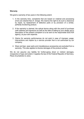 Warranty 
We grant a warranty of two years in the following extent: 
1. In the warranty time, complaints that are based on material and processing errors are cleared free of charge. We reserve the right to do such a clearance by repair, by replacement of defective parts or by provision of a similar, perfectly functioning product. 
2. If the warranty is claimed, the optical device along with the proof of purchase (with address and signature) as well as the date of selling by your dealer and a description of the present complaint is to be sent to the responsible DOCTER agency, at your own expense. 
3. Claims for warranty performances do not exist in case of improper usage, interventions and repairs by a service provider that is not authorized by our company. 
4. Wear and tear, wear parts and miscellaneous accessories are excluded from a warranty. This also applies to diverse damages of the product surface. 
We do not assume any liability for further-going direct or indirect damages, irrespective of type and extent. It applies the law of the Federal Republic of Germany. Place of jurisdiction is Jena. 
 