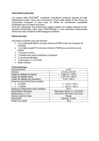 Informations générales 
Les viseurs reflex DOCTER® constituent d’excellents systèmes optiques de type extrêmement pointu. Avec leurs dimensions et leur poids réduits et leur forme de construction compacte et sans tube, ils offrent de nombreuses possibilités d'utilisation pour la chasse et le sport. 
Avec leur robustesse, leur performance optique élevée, leur design attrayant et leur sécurité fonctionnelle, votre viseur DOCTERsight C vous deviendra indispensable même dans des conditions météorologiques extrêmes. 
Pièces fournies 
Les pièces suivantes vous sont fournies : 
 2 vis à tête plate M3x8 à six pans internes (TORX) à fixer sur la plaque de montage 
 1 clé mâle coudéeT10 à six pans internes (TORX) pour serrer les vis de fixation 
 1 tournevis 0,4x2,0 
 1 molette avec cadran spécifique à l'appareil 
 2 couvertures flexibles 
 1 pile bouton 3 V, CR 2032 
 Mode d’emploi 
Fiche technique 
Grossissement 
x1,07 
Témoin 
21 mm x 15 mm 
Plage de réglage en hauteur 
± 360 cm / 100 m 
Plage de réglage latéral 
± 270 cm / 100 m 
Valeur de réglage par graduation 
3 cm / 100 m 
Cote de recouvrement pour modèle : 
 3,5 MOA 
 7.0 MOA 
 10 cm / 100 m 
 20 cm / 100 m 
Distance d’observation sans parallaxe 
40 m 
Alimentation électrique 
Pile bouton lithium 3 V, CR 2032 
Dimensions L x l x H 
46,0 mm x 25,4 mm x 24,3 mm 
Couleur point de visée 
Rouge 
Etanchéité 
Etanche à l’eau 
Poids non monté 
25 g 
 