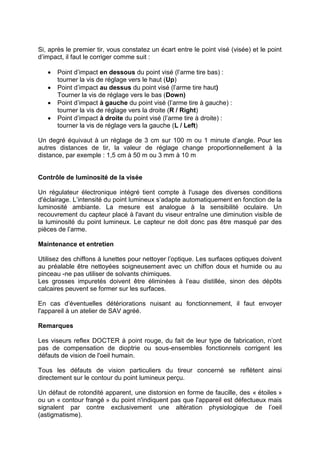 Si, après le premier tir, vous constatez un écart entre le point visé (visée) et le point d’impact, il faut le corriger comme suit : 
 Point d’impact en dessous du point visé (l’arme tire bas) : tourner la vis de réglage vers le haut (Up) 
 Point d’impact au dessus du point visé (l’arme tire haut) Tourner la vis de réglage vers le bas (Down) 
 Point d’impact à gauche du point visé (l’arme tire à gauche) : tourner la vis de réglage vers la droite (R / Right) 
 Point d’impact à droite du point visé (l’arme tire à droite) : tourner la vis de réglage vers la gauche (L / Left) 
Un degré équivaut à un réglage de 3 cm sur 100 m ou 1 minute d’angle. Pour les autres distances de tir, la valeur de réglage change proportionnellement à la distance, par exemple : 1,5 cm à 50 m ou 3 mm à 10 m 
Contrôle de luminosité de la visée 
Un régulateur électronique intégré tient compte à l'usage des diverses conditions d'éclairage. L’intensité du point lumineux s’adapte automatiquement en fonction de la luminosité ambiante. La mesure est analogue à la sensibilité oculaire. Un recouvrement du capteur placé à l'avant du viseur entraîne une diminution visible de la luminosité du point lumineux. Le capteur ne doit donc pas être masqué par des pièces de l’arme. 
Maintenance et entretien 
Utilisez des chiffons à lunettes pour nettoyer l’optique. Les surfaces optiques doivent au préalable être nettoyées soigneusement avec un chiffon doux et humide ou au pinceau -ne pas utiliser de solvants chimiques. 
Les grosses impuretés doivent être éliminées à l’eau distillée, sinon des dépôts calcaires peuvent se former sur les surfaces. 
En cas d’éventuelles détériorations nuisant au fonctionnement, il faut envoyer l'appareil à un atelier de SAV agréé. 
Remarques 
Les viseurs reflex DOCTER à point rouge, du fait de leur type de fabrication, n’ont pas de compensation de dioptrie ou sous-ensembles fonctionnels corrigent les défauts de vision de l'oeil humain. 
Tous les défauts de vision particuliers du tireur concerné se reflètent ainsi directement sur le contour du point lumineux perçu. 
Un défaut de rotondité apparent, une distorsion en forme de faucille, des « étoiles » ou un « contour frangé » du point n'indiquent pas que l'appareil est défectueux mais signalent par contre exclusivement une altération physiologique de l’oeil (astigmatisme).  