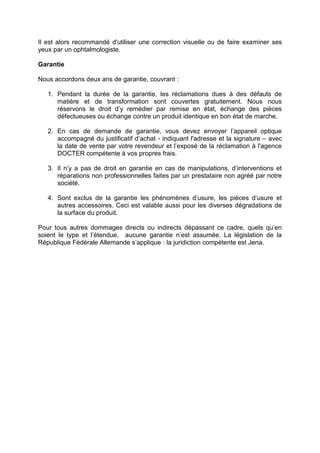 Il est alors recommandé d'utiliser une correction visuelle ou de faire examiner ses yeux par un ophtalmologiste. 
Garantie 
Nous accordons deux ans de garantie, couvrant : 
1. Pendant la durée de la garantie, les réclamations dues à des défauts de matière et de transformation sont couvertes gratuitement. Nous nous réservons le droit d’y remédier par remise en état, échange des pièces défectueuses ou échange contre un produit identique en bon état de marche. 
2. En cas de demande de garantie, vous devez envoyer l’appareil optique accompagné du justificatif d’achat - indiquant l'adresse et la signature – avec la date de vente par votre revendeur et l’exposé de la réclamation à l'agence DOCTER compétente à vos propres frais. 
3. Il n’y a pas de droit en garantie en cas de manipulations, d’interventions et réparations non professionnelles faites par un prestataire non agréé par notre société. 
4. Sont exclus de la garantie les phénomènes d’usure, les pièces d’usure et autres accessoires. Ceci est valable aussi pour les diverses dégradations de la surface du produit. 
Pour tous autres dommages directs ou indirects dépassant ce cadre, quels qu’en soient le type et l’étendue, aucune garantie n’est assumée. La législation de la République Fédérale Allemande s’applique : la juridiction compétente est Jena. 
 
