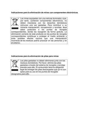 Indicaciones para la eliminación de miras con componentes electrónicos 
Las miras equipadas con una retícula iluminada y que, por tanto, contienen componentes electrónicos, no deben mezclarse con los desechos domésticos comunes una vez gastadas. Para contribuir a su correcta manipulación, recuperación y reciclaje, lleve estos productos a los puntos de recogida correspondientes, donde los recogerán de forma gratuita. La eliminación correcta de este producto en los puntos de recogida correspondientes contribuye a proteger el medio ambiente y evita posibles efectos nocivos que una manipulación incorrecta de los residuos podría provocar en las personas y en el entorno. 
Indicaciones para la eliminación de pilas para miras 
Las pilas gastadas no deben eliminarse junto con los residuos domésticos. Por favor, elimine las pilas gastadas a través del sistema de recogida y reciclaje previsto para ello. El consumidor tiene la obligación legal de entregar las pilas descargadas que ya no son aptas para su uso en los puntos de recogida designados para ello. 
 