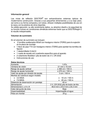 Información general 
Las miras de reflexión DOCTER® son extraordinarios sistemas ópticos de modernísima construcción. Gracias a sus pequeñas dimensiones y a su bajo peso, así como a su forma compacta y sin tubos, ofrecen múltiples posibilidades de uso en la caza y en la práctica de otros deportes. 
Su sólida ejecución, su alto rendimiento óptico, su atractivo diseño y la seguridad de su función incluso en condiciones climáticas extremas harán que su DOCTERsight C le resulte indispensable. 
Volumen de suministro 
En el volumen de suministro se incluyen: 
 2 tornillos avellanados M3x8 con hexágono interior (TORX) para la sujeción en la placa de montaje 
 1 llave de pipa T10 con hexágono interior (TORX) para apretar los tornillos de fijación 
 1 destornillador 0,4x2,0 
 1 rueda de escala con cuadrante específico para el aparato 
 2 cobertores flexibles1 pila de botón de 3 V, CR 2032 
 Instrucciones de uso 
Datos técnicos 
Aumento 
1,07x 
Ventana de visión 
21 mm x 15 mm 
Rango de ajuste vertical 
± 360 cm / 100 m 
Rango de ajuste horizontal 
± 270 cm / 100 m 
Valor de ajuste por división de escala 
3 cm / 100 m 
Medida de cobertura según modelo: 
 3,5 MOA 
 7,0 MOA 
 10 cm / 100 m 
 20 cm / 100 m 
Distancia de observación sin paralaje 
40 m 
Alimentación 
3 V, CR 2032 pila de botón de litio 
Dimensiones L x A x A 
46,0 mm x 25,4 mm x 24,3 mm 
Color del punto de mira 
Rojo 
Impermeabilidad 
Impermeable al agua 
Peso sin montar 
25 g 
 