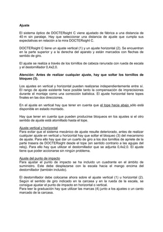 Ajuste 
El sistema óptico de DOCTERsight C viene ajustado de fábrica a una distancia de 40 m sin paralaje. Hay que seleccionar una distancia de ajuste que cumpla sus expectativas en relación a la mira DOCTERsight C. 
DOCTERsight C tiene un ajuste vertical (1) y un ajuste horizontal (2). Se encuentran en la parte superior y a la derecha del aparato y están marcados con flechas de sentido de giro. 
El ajuste se realiza a través de los tornillos de cabeza ranurada con rueda de escala y el destornillador 0,4x2,0. 
Atención: Antes de realizar cualquier ajuste, hay que soltar los tornillos de bloqueo (3). 
Los ajustes en vertical y horizontal pueden realizarse independientemente entre sí. El rango de ajuste existente hace posible tanto la compensación de imprecisiones durante el montaje como una corrección balística. El ajuste horizontal tiene topes finales en las dos direcciones. 
En el ajuste en vertical hay que tener en cuenta que el tope hacia abajo sólo está disponible en estado montado. 
Hay que tener en cuenta que pueden producirse bloqueos en los ajustes si el otro sentido de ajuste está atornillado hasta el tope. 
Ajuste vertical y horizontal 
Para evitar que el sistema mecánico de ajuste resulte deteriorado, antes de realizar cualquier ajuste en vertical u horizontal hay que soltar el bloqueo (3) del mecanismo de ajuste. Para ello hay que dar un cuarto de giro a los dos tornillos de apriete de la parte trasera de DOCTERsight desde el tope (en sentido contrario a las agujas del reloj). Para ello hay que utilizar el destornillador que se adjunta 0,4x2,0. El ajuste tiene que poder accionarse sin ningún problema. 
Ajuste del punto de impacto 
Para ajustar el punto de impacto se ha incluido un cuadrante en el ámbito de suministro. Este debe desplazarse con la escala hacia el mango encima del destornillador (también incluido). 
El destornillador debe colocarse ahora sobre el ajuste vertical (1) u horizontal (2). Según el sentido de giro indicado en la carcasa y en la rueda de la escala, se consigue ajustar el punto de impacto en horizontal o vertical. 
Para leer la graduación hay que utilizar las marcas (4) junto a los ajustes o un canto marcado de la carcasa.  