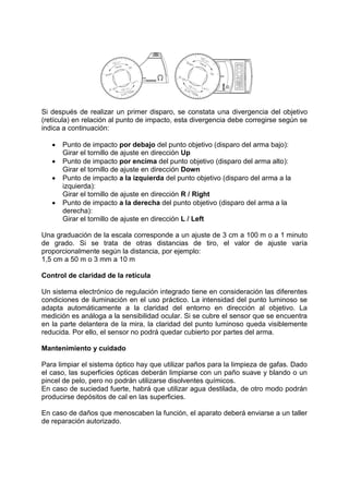 Si después de realizar un primer disparo, se constata una divergencia del objetivo 
(retícula) en relación al punto de impacto, esta divergencia debe corregirse según se 
indica a continuación: 
 Punto de impacto por debajo del punto objetivo (disparo del arma bajo): 
Girar el tornillo de ajuste en dirección Up 
 Punto de impacto por encima del punto objetivo (disparo del arma alto): 
Girar el tornillo de ajuste en dirección Down 
 Punto de impacto a la izquierda del punto objetivo (disparo del arma a la 
izquierda): 
Girar el tornillo de ajuste en dirección R / Right 
 Punto de impacto a la derecha del punto objetivo (disparo del arma a la 
derecha): 
Girar el tornillo de ajuste en dirección L / Left 
Una graduación de la escala corresponde a un ajuste de 3 cm a 100 m o a 1 minuto 
de grado. Si se trata de otras distancias de tiro, el valor de ajuste varía 
proporcionalmente según la distancia, por ejemplo: 
1,5 cm a 50 m o 3 mm a 10 m 
Control de claridad de la retícula 
Un sistema electrónico de regulación integrado tiene en consideración las diferentes 
condiciones de iluminación en el uso práctico. La intensidad del punto luminoso se 
adapta automáticamente a la claridad del entorno en dirección al objetivo. La 
medición es análoga a la sensibilidad ocular. Si se cubre el sensor que se encuentra 
en la parte delantera de la mira, la claridad del punto luminoso queda visiblemente 
reducida. Por ello, el sensor no podrá quedar cubierto por partes del arma. 
Mantenimiento y cuidado 
Para limpiar el sistema óptico hay que utilizar paños para la limpieza de gafas. Dado 
el caso, las superficies ópticas deberán limpiarse con un paño suave y blando o un 
pincel de pelo, pero no podrán utilizarse disolventes químicos. 
En caso de suciedad fuerte, habrá que utilizar agua destilada, de otro modo podrán 
producirse depósitos de cal en las superficies. 
En caso de daños que menoscaben la función, el aparato deberá enviarse a un taller 
de reparación autorizado. 
 