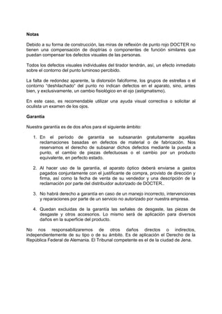 Notas 
Debido a su forma de construcción, las miras de reflexión de punto rojo DOCTER no tienen una compensación de dioptrías o componentes de función similares que puedan compensar los defectos visuales de las personas. 
Todos los defectos visuales individuales del tirador tendrán, así, un efecto inmediato sobre el contorno del punto luminoso percibido. 
La falta de redondez aparente, la distorsión falciforme, los grupos de estrellas o el contorno “deshilachado“ del punto no indican defectos en el aparato, sino, antes bien, y exclusivamente, un cambio fisiológico en el ojo (astigmatismo). 
En este caso, es recomendable utilizar una ayuda visual correctiva o solicitar al oculista un examen de los ojos. 
Garantía 
Nuestra garantía es de dos años para el siguiente ámbito: 
1. En el período de garantía se subsanarán gratuitamente aquellas reclamaciones basadas en defectos de material o de fabricación. Nos reservamos el derecho de subsanar dichos defectos mediante la puesta a punto, el cambio de piezas defectuosas o el cambio por un producto equivalente, en perfecto estado. 
2. Al hacer uso de la garantía, el aparato óptico deberá enviarse a gastos pagados conjuntamente con el justificante de compra, provisto de dirección y firma, así como la fecha de venta de su vendedor y una descripción de la reclamación por parte del distribuidor autorizado de DOCTER.. 
3. No habrá derecho a garantía en caso de un manejo incorrecto, intervenciones y reparaciones por parte de un servicio no autorizado por nuestra empresa. 
4. Quedan excluidas de la garantía las señales de desgaste, las piezas de desgaste y otros accesorios. Lo mismo será de aplicación para diversos daños en la superficie del producto. 
No nos responsabilizaremos de otros daños directos o indirectos, independientemente de su tipo o de su ámbito. Es de aplicación el Derecho de la República Federal de Alemania. El Tribunal competente es el de la ciudad de Jena. 
 