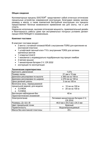 Общие сведения 
Коллиматорные прицелы DOCTER® представляют собой отличные оптические прицельные устройства современной конструкции. Благодаря своему малому размеру и массе, а также компактной беструбной конструкции эти прицелы предоставляют богатые возможности применения как для охоты, так и для спорта. 
Надежное исполнение, высокая оптическая мощность, привлекательный дизайн и безотказность работы даже при экстремальных погодных условиях делают прицел DOCTERsight C незаменимым. 
Комплект поставки 
В комплект поставки входят: 
 2 винта с потайной головкой M3x8 с внутренним TORX для крепления на монтажной пластине 
 1 штифтовой гаечный ключ T10 с внутренним TORX для затяжки крепежных винтов 
 1 отвертка 0,4x2,0 
 1 маховичок с индивидуально подобранным под прицел лимбом 
 2 мягкие крышки 
 1 миниатюрная батарея 3 V, CR 2032 
 инструкция по эксплуатации 
Технические характеристики 
Кратность увеличения 
1,07x 
Размер линзы 
21 мм x 15 мм 
Диапазон регулировки по высоте 
± 360 см на 100 м 
Диапазон регулировки по ширине 
± 270 см на 100 м 
Цена деления шкалы 
3 см на 100 м 
Величина зоны, перекрываемой прицельной маркой, для модели: 
 3,5 MOA 
 7,0 MOA 
 10 см на 100 м 
 20 см на 100 м 
Дистанция наблюдения без параллактических искажений 
40 м 
Электропитание 
Литиевая миниатюрная батарея 3 V, CR 2032 
Размеры, Д x Ш x В 
46,0 мм x 25,4 мм x 24,3 мм 
Цвет прицельной точки 
Красный 
Герметичность 
Водонепроницаемый 
Масса без монтажной пластины 
25 г 
 