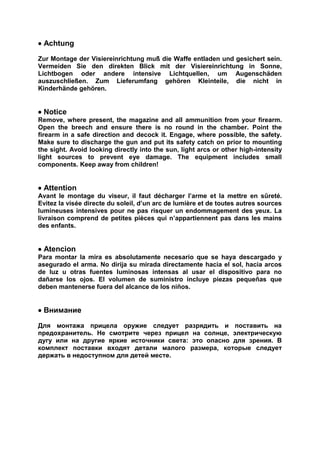  Achtung 
Zur Montage der Visiereinrichtung muß die Waffe entladen und gesichert sein. Vermeiden Sie den direkten Blick mit der Visiereinrichtung in Sonne, Lichtbogen oder andere intensive Lichtquellen, um Augenschäden auszuschließen. Zum Lieferumfang gehören Kleinteile, die nicht in Kinderhände gehören. 
 Notice 
Remove, where present, the magazine and all ammunition from your firearm. Open the breech and ensure there is no round in the chamber. Point the firearm in a safe direction and decock it. Engage, where possible, the safety. Make sure to discharge the gun and put its safety catch on prior to mounting the sight. Avoid looking directly into the sun, light arcs or other high-intensity light sources to prevent eye damage. The equipment includes small components. Keep away from children! 
 Attention 
Avant le montage du viseur, il faut décharger l’arme et la mettre en sûreté. Evitez la visée directe du soleil, d’un arc de lumière et de toutes autres sources lumineuses intensives pour ne pas risquer un endommagement des yeux. La livraison comprend de petites pièces qui n’appartiennent pas dans les mains des enfants. 
 Atencion 
Para montar la mira es absolutamente necesario que se haya descargado y asegurado el arma. No dirija su mirada directamente hacia el sol, hacia arcos de luz u otras fuentes luminosas intensas al usar el dispositivo para no dañarse los ojos. El volumen de suministro incluye piezas pequeñas que deben mantenerse fuera del alcance de los niños. 
 Внимание 
Для монтажа прицела оружие следует разрядить и поставить на предохранитель. Не смотрите через прицел на солнце, электрическую дугу или на другие яркие источники света: это опасно для зрения. В комплект поставки входят детали малого размера, которые следует держать в недоступном для детей месте. 
 