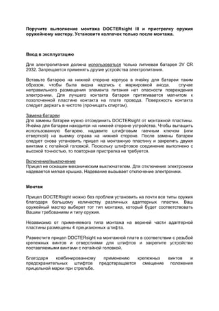 Поручите выполнение монтажа DOCTERsight III и пристрелку оружия оружейному мастеру. Установите колпачок только после монтажа. 
Ввод в эксплуатацию 
Для электропитания должна использоваться только литиевая батарея 3V CR 2032. Запрещается применять другие устройства электропитания. 
Вставьте батарею на нижней стороне корпуса в ячейку для батареи таким образом, чтобы была видна надпись с маркировкой анода. случае неправильного размещения элемента питания нет опасности повреждения электроники. Для лучшего контакта батарея притягивается магнитом к позолоченной пластине контакта на плате провода. Поверхность контакта следует держать в чистоте (прочищать спиртом). 
Замена батареи 
Для замены батареи нужно отсоединить DOCTERsight от монтажной пластины. Ячейка для батареи находится на нижней стороне устройства. Чтобы вытащить использованную батарею, надавите штифтовым гаечным ключом (или отверткой) на выемку справа на нижней стороне. После замены батареи следует снова установить прицел на монтажную пластину и закрепить двумя винтами с потайной головкой. Поскольку штифтовое соединение выполнено с высокой точностью, то повторная пристрелка не требуется. 
Включение/выключение 
Прицел не оснащен механическим выключателем. Для отключения электроники надевается мягкая крышка. Надевание вызывает отключение электроники. 
Монтаж 
Прицел DOCTERsight можно без проблем установить на почти все типы оружия благодаря большому количеству различных адаптерных пластин. Ваш оружейный мастер выберет тот тип монтажа, который будет соответствовать Вашим требованиям и типу оружия. 
Независимо от применяемого типа монтажа на верхней части адаптерной пластины размещены 4 прецизионных штифта. 
Разместите прицел DOCTERsight на монтажной плате в соответствии с резьбой крепежных винтов и отверстиями для штифтов и закрепите устройство поставляемыми винтами с потайной головкой. 
Благодаря комбинированному применению крепежных винтов и предохранительных штифтов предотвращается смещение положения прицельной марки при стрельбе.  