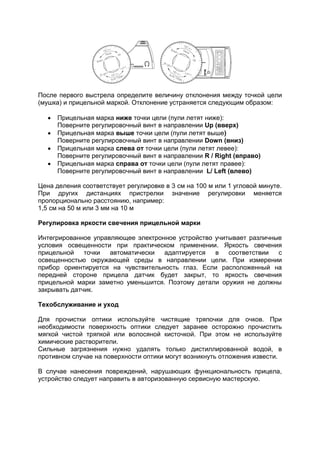 После первого выстрела определите величину отклонения между точкой цели 
(мушка) и прицельной маркой. Отклонение устраняется следующим образом: 
 Прицельная марка ниже точки цели (пули летят ниже): 
Поверните регулировочный винт в направлении Up (вверх) 
 Прицельная марка выше точки цели (пули летят выше) 
Поверните регулировочный винт в направлении Down (вниз) 
 Прицельная марка слева от точки цели (пули летят левее): 
Поверните регулировочный винт в направлении R / Right (вправо) 
 Прицельная марка справа от точки цели (пули летят правее): 
Поверните регулировочный винт в направлении L/ Left (влево) 
Цена деления соответствует регулировке в 3 см на 100 м или 1 угловой минуте. 
При других дистанциях пристрелки значение регулировки меняется 
пропорционально расстоянию, например: 
1,5 см на 50 м или 3 мм на 10 м 
Регулировка яркости свечения прицельной марки 
Интегрированное управляющее электронное устройство учитывает различные 
условия освещенности при практическом применении. Яркость свечения 
прицельной точки автоматически адаптируется в соответствии с 
освещенностью окружающей среды в направлении цели. При измерении 
прибор ориентируется на чувствительность глаз. Если расположенный на 
передней стороне прицела датчик будет закрыт, то яркость свечения 
прицельной марки заметно уменьшится. Поэтому детали оружия не должны 
закрывать датчик. 
Техобслуживание и уход 
Для прочистки оптики используйте чистящие тряпочки для очков. При 
необходимости поверхность оптики следует заранее осторожно прочистить 
мягкой чистой тряпкой или волосяной кисточкой. При этом не используйте 
химические растворители. 
Сильные загрязнения нужно удалять только дистиллированной водой, в 
противном случае на поверхности оптики могут возникнуть отложения извести. 
В случае нанесения повреждений, нарушающих функциональность прицела, 
устройство следует направить в авторизованную сервисную мастерскую. 
 