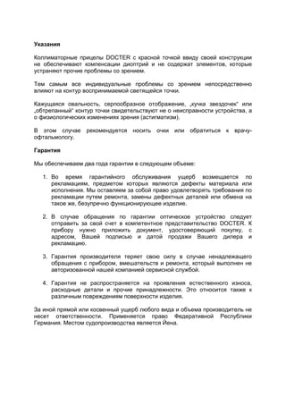 Указания 
Коллиматорные прицелы DOCTER с красной точкой ввиду своей конструкции не обеспечивают компенсации диоптрий и не содержат элементов, которые устраняют прочие проблемы со зрением. 
Тем самым все индивидуальные проблемы со зрением непосредственно влияют на контур воспринимаемой светящейся точки. 
Кажущаяся овальность, серпообразное отображение, „кучка звездочек“ или „обтрепанный“ контур точки свидетельствуют не о неисправности устройства, а о физиологических изменениях зрения (астигматизм). 
В этом случае рекомендуется носить очки или обратиться к врачу- офтальмологу. 
Гарантия 
Мы обеспечиваем два года гарантии в следующем объеме: 
1. Во время гарантийного обслуживания ущерб возмещается по рекламациям, предметом которых являются дефекты материала или исполнения. Мы оставляем за собой право удовлетворять требования по рекламации путем ремонта, замены дефектных деталей или обмена на такое же, безупречно функционирующее изделие. 
2. В случае обращения по гарантии оптическое устройство следует отправить за свой счет в компетентное представительство DOCTER. К прибору нужно приложить документ, удостоверяющий покупку, с адресом, Вашей подписью и датой продажи Вашего дилера и рекламацию. 
3. Гарантия производителя теряет свою силу в случае ненадлежащего обращения с прибором, вмешательств и ремонта, который выполнен не авторизованной нашей компанией сервисной службой. 
4. Гарантия не распространяется на проявления естественного износа, расходные детали и прочие принадлежности. Это относится также к различным повреждениям поверхности изделия. 
За иной прямой или косвенный ущерб любого вида и объема производитель не несет ответственности. Применяется право Федеративной Республики Германия. Местом судопроизводства является Йена. 
 