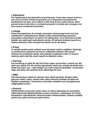  Attenzione 
Per l'applicazione del dispositivo di puntamento, l'arma deve essere scarica e con sicura inserita. Evitare di guardare con il dispositivo di puntamento direttamente nel sole, archi voltaici o altre fonti di luce molto intense, alfine prevenire danni alla vista. La minuteria presente in scatola alla consegna non deve essere manipolata da bambini. 
 Uwaga 
Przed przystąpieniem do montażu przyrządu celowniczego broń musi być rozładowana i zabezpieczona. Należy unikać bezpośredniego patrzenia przyrządem celowniczym na słońce, łuk elektryczny i inne intensywne źródła światła, aby wykluczyć uszkodzenia wzroku. W zakresie dostawy zawarte są drobne elementy, które nie powinny dostać się do rąk dzieci. 
 Pozor 
K montáži zaměřovacího zařízení musí být zbraň vybitá a zajištěná. Nedivejte se zaměřovacím zařízením do slunce, světelného oblouku nebo jiných intenzivních světelných zdrojů, aby nedošlo k poškození zraku. K rozsahu dodávky patří malě díly, které nepatří do dětských rukou. 
 Varning 
Vid montering av siktet får det inte finnas någon ammunition i vapnet och det skall vara säkrat. För att undvika ögonskador skall man undvika att direkt rikta siktet mot solen, ljus – eller elbågar och andra intensiva ljuskällor. I leveransen ingår små delar som skall förvaras oåtkomliga för barn. 
 OBS 
Ved montering av siktet må våpenet være uladet og sikret. Unngå å kikke gjennom siktet i sollys, lysbuer eller andre intensive lyskilder da dette kan medføre øyenskader. Leveransen inneholder smådeler som må oppbevares utilgjengelig for barn. 
 Huomio 
Tähtäinlaitteen asennusta varten aseen on oltava lataamaton ja varmistettu. Vältä katsomasta tähtäinlaitteella suoraan aurinkoon, valokaareen tai muihin tehokkaisiin valonlähteisiin silmävaurioiden ehkäisemiseksi. Pakkaus sisältää pieniä osia, jotka eivät kuulu lasten käsiin.  