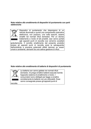 Note relative allo smaltimento di dispositivi di puntamento con parti elettroniche 
Dispositivi di puntamento che dispongono di un reticolo illuminato e quindi una componente costruttiva elettronica, non possono, una volta esauriti, essere smaltiti nei normali rifiuti domestici. Per un idoneo trattamento e riciclo di tali prodotti, essi vanno portati agli appositi punti di raccolta ove verranno accettati gratuitamente. Il corretto smaltimento del presente prodotto presso gli appositi punti di raccolta aiuta la salvaguardia dell'ambiente e previene potenziali effetti dannosi su esseri umani e ambiente, derivanti da una cattiva gestione di rifiuti. 
Note relative allo smaltimento di batterie di dispositivi di puntamento 
Le batterie non vanno gettate nei normali rifiuti domestici. Si prega smaltire batterie esauste tramite l'apposito sistema di smaltimento e riciclo. I consumatori sono obbligati per legge a smaltire correttamente le batterie non più utilizzabili. Esse vanno consegnate presso gli appositi punti di raccolta. 
 