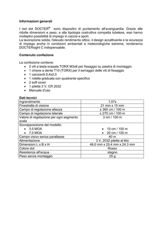 Informazioni generali 
I red dot DOCTER® sono dispositivi di puntamento all'avanguardia. Grazie alle ridotte dimensioni e peso, e alla tipologia costruttiva compatta tubeless, essi hanno molteplici possibilità di impiego in caccia e sport. 
La lavorazione solida, l'elevato rendimento ottico, il design accattivante e la sicurezza di impiego anche in condizioni ambientali e meteorologiche estreme, renderanno DOCTERsight C indispensabile. 
Contenuto confezione 
La confezione contiene: 
 2 viti a testa svasata TORX M3x8 per fissaggio su piastra di montaggio 
 1 chiave a dente T10 (TORX) per il serraggio delle viti di fissaggio 
 1 cacciaviti 0,4x2,0 
 1 rotella graduata con quadrante specifico 
 2 soft cover 
 1 piletta 3 V, CR 2032 
 Manuale d'uso 
Dati tecnici 
Ingrandimento 
1,07x 
Finestrella di visione 
21 mm x 15 mm 
Campo di regolazione altezza 
± 360 cm / 100 m 
Campo di regolazione laterale 
± 270 cm / 100 m 
Valore di regolazione per ogni segmento scala 
3 cm / 100 m 
Sovrapposizione del modello: 
 3,5 MOA 
 7,0 MOA 
 10 cm / 100 m 
 20 cm / 100 m 
Campo visivo senza parallasse 
40 m 
Alimentazione 
3 V, 2032 piletta al litio 
Dimensioni L x B x H 
46,0 mm x 25,4 mm x 24,3 mm 
Colore dot 
Rosso 
Resistenza all'acqua 
stagno 
Peso senza montaggio 
25 g 
 