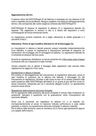 Aggiustamento del tiro 
Il sistema ottico del DOCTERsight III da fabbrica è impostata ad una distanza di 40 metri e regolata senza parallasse. Bisogna scegliere una distanza dell'aggiustamento del tiro, che corrisponde alle vostre esigenze richieste allo DOCTERsight III. 
DOCTERsight III dispone di regolatore di altezza (1) e regolazione laterale (2) separati. Tali regolazioni si trovano in alto e a destra del dispositivo e sono contrassegnati da frecce direzionali rotanti. 
La regolazione avviene mediante viti a taglio utilizzando la rotella graduata e il cacciaviti 0,4x2,0 . 
Attenzione: Prima di ogni modifica allentare le viti di bloccaggio (3). 
Le impostazioni in altezza e laterali possono essere impostate indipendentemente l'una dall'altra. Il campo di regolazione a disposizione permette di sopperire ad imprecisioni nel montaggio che di correggere la balistica. La regolazione laterale ha in entrambe le direzioni dei fine corsa. 
Durante la regolazione dell'altezza va tenuto presente che il fine corsa verso il basso è presente solo se il dispositivo è stato montato. 
Tenere presente che si ottiene il fissaggio delle regolazioni solo quando l'altra regolazione ha raggiunto il fine corsa. 
Spostamento in altezza e laterale. 
Per evitare un danneggiamento del meccanismo di regolazione sbloccare, prima di ogni modifica di posizione sia in altezza che laterale, il bloccaggio (3) del meccanismo di regolazione. Ruotare a tale scopo le due viti di arresto presenti sulla parte posteriore dello DOCTERsight all'indietro di un quarto di giro dal fine corsa (in senso antiorario). Adoperate per ciò il cacciavite allegato 0,4x2,0. Lo spostamento avvenire senza sforzo. 
Regolazione della posizione del punto d'impatto 
Per la regolazione della posizione del punto d'impatto è inclusa nella confezione un quadrante. Spingere il quadrante con la graduazione verso l'impugnatura del cacciavite allegato. 
Porre ora il cacciavite sul regolatore di altezza (1) o di laterale (2). Corrispondentemente al senso di rotazione indicato sull'involucro e sulla rotella graduata, si ottiene uno spostamento del punto d'impatto in altezza o laterale. 
Per la lettura della divisione usare le marcature (4) in fianco agli spostamenti oppure uno spigolo dell'involucro. 
 