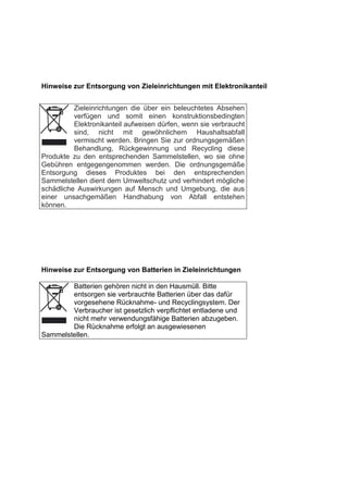 Hinweise zur Entsorgung von Zieleinrichtungen mit Elektronikanteil 
Zieleinrichtungen die über ein beleuchtetes Absehen verfügen und somit einen konstruktionsbedingten Elektronikanteil aufweisen dürfen, wenn sie verbraucht sind, nicht mit gewöhnlichem Haushaltsabfall vermischt werden. Bringen Sie zur ordnungsgemäßen Behandlung, Rückgewinnung und Recycling diese Produkte zu den entsprechenden Sammelstellen, wo sie ohne Gebühren entgegengenommen werden. Die ordnungsgemäße Entsorgung dieses Produktes bei den entsprechenden Sammelstellen dient dem Umweltschutz und verhindert mögliche schädliche Auswirkungen auf Mensch und Umgebung, die aus einer unsachgemäßen Handhabung von Abfall entstehen können. 
Hinweise zur Entsorgung von Batterien in Zieleinrichtungen 
Batterien gehören nicht in den Hausmüll. Bitte entsorgen sie verbrauchte Batterien über das dafür vorgesehene Rücknahme- und Recyclingsystem. Der Verbraucher ist gesetzlich verpflichtet entladene und nicht mehr verwendungsfähige Batterien abzugeben. Die Rücknahme erfolgt an ausgewiesenen Sammelstellen. 
 