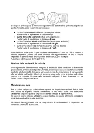 Se dopo il primo sparo si rileva uno spostamento dall'obiettivo (reticolo) rispetto al 
punto d'impatto, esso va corretto come segue: 
 punto d'impatto sotto l'obiettivo (arma spara basso): 
Ruotare vite di regolazione in direzione Up 
 punto d'impatto sopra l'obiettivo (arma spara alto) 
Ruotare vite di regolazione in direzione Down 
 punto d'impatto a sinistra dell'obiettivo (arma spara a sinistra): 
Ruotare vite di regolazione in direzione R / Right 
 punto d'impatto destra dell'obiettivo (arma spara a destra): 
Ruotare vite di regolazione in direzione L / Left 
Una divisione sulla scala di graduazione corrisponde a 3 cm su 100 m ovvero 1 
minuto angolare (MOA). Ad altre distanze dell'aggiustamento di tiro il valore 
impostato in cambia modo proporzionale alla distanza, per esempio: 
1,5 cm per 50 m oppure 3 mm per 10 m 
Gestione della luminosità del reticolo 
Una regolazione dell'elettronica integrata è all'altezza delle condizioni di luminosità 
più disparate. L'intensità del punto luminoso, di conseguenza viene automaticamente 
adattata alla luminosità della zona verso cui si mira. La misurazione è paragonabile 
alla sensibilità dell'occhio. Coprire il sensore posto sulla zona anteriore del mirino 
porta a una notevole riduzione della luminosità nel punto di luce. Il sensore non va 
quindi coperto da parti dell'arma. 
Manutenzione e cura 
Per la pulizia del gruppo ottico utilizzare panni per la pulizia di occhiali. Prima della 
loro pulizia le superfici ottiche andrebbero a loro volta pulite con attenzione 
utilizzando un panno pulito o un pennello senza l'utilizzo di agenti chimici. 
In caso di sporco elevato utilizzare acqua distillata in quanto altrimenti potrebbero 
crearsi depositi calcarei sulle superfici. 
In caso di danneggiamenti che ne pregiudichino il funzionamento, il dispositivo va 
inviato ad un'officina autorizzata. 
 