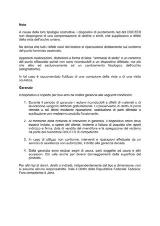 Note 
A causa della loro tipologia costruttiva, i dispositivi di puntamento red dot DOCTER non dispongono di una compensazione di diottrie o simili, che suppliscono a difetti della vista dell'occhio umano. 
Ne deriva che tutti i difetti visivi del tiratore si ripercuotono direttamente sul contorno del punto luminoso osservato. 
Apparenti ovalizzazioni, distorsioni a forma di falce. "ammassi di stelle" o un contorno del punto sfilacciato quindi non sono riconducibili a un dispositivo difettato, ma più che altro ed esclusivamente ad un cambiamento fisiologico dell'occhio (astigmatismo). 
In tal caso è raccomandato l'utilizzo di una correzione della vista o di una visita oculistica. 
Garanzia 
Il dispositivo è coperto per due anni da nostra garanzia alle seguenti condizioni: 
1. Durante il periodo di garanzia i reclami riconducibili a difetti di materiali o di lavorazione vengono rettificati gratuitamente. Ci preserviamo di diritto di porre rimedio a tali difetti mediante riparazione, sostituzione di parti difettate o sostituzione con medesimo prodotto funzionante. 
2. Al momento della richiesta di intervento in garanzia, il dispositivo ottico deve esserci inviato, a spese del cliente, insieme a fattura di acquisto che riporti indirizzo e firma, data di vendita del rivenditore e la spiegazione del reclamo da parte del rivenditore DOCTER di competenza. 
3. In caso di utilizzo non conforme, interventi e riparazioni effettuate da un servizio di assistenza non autorizzato, il diritto alla garanzia decade. 
4. Dalla garanzia sono esclusi segni di usura, parti soggette ad usura e altri accessori. Ciò vale anche per diversi danneggiamenti della superficie del prodotto. 
Per altri tipi di danni, diretti o indiretti, indipendentemente dal tipo e dimensione, non si assume alcuna responsabilità. Vale il Diritto della Repubblica Federale Tedesca: Foro competente è Jena. 
 