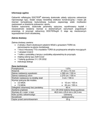 Informacje ogólne 
Celowniki refleksyjne DOCTER® stanowią doskonałe układy optyczne celownicze najnowszego typu. Dzięki swojej niewielkiej wielkości konstrukcyjnej i masie jak również kompaktowej bezlunetowej budowie zapewniają wiele możliwości zastosowań w dziedzinie polowania i sportu. 
Solidne wykonanie, doskonałe parametry optyczne, wyrafinowany kształt i niezawodność działania również w ekstremalnych warunkach pogodowych powodują, iż przyrząd celowniczy DOCTERsight C staje się nieodzownym wyposażeniem broni strzeleckiej. 
Zakres dostawy 
Zakres dostawy zawiera: 
 2 wkręty z łbami stożkowymi płaskimi M3x8 z gniazdami TORX do zamocowania na płycie montażowej 
 1 klucz imbusowy T10 o kształcie TORX do przykręcania wkrętów mocujących 
 1 wkrętak 0,4x2,0 
 1 kółko z podziałką z tarczą z podziałką odpowiednią do przyrządu 
 miękką osłonę typu Soft Cover 
 1 baterię guzikowa 3 V, CR 2032 
 instrukcję obsługi 
Dane techniczne 
Powiększenie 
1,07x 
Wziernik 
21 mm x 15 mm 
Zakres nastawczy wysokości 
± 360 cm / 100 m 
Zakres nastawczy stron 
± 270 cm / 100 m 
Wartość nastawcza na działkę skali 
3 cm / 100 m 
Wymiar pokrycia dla modelu: 
 3,5 MOA 
 7,0 MOA 
 10 cm / 100 m 
 20 cm / 100 m 
Odległość obserwacji bez paralaksy 
40 m 
Zasilanie prądowe 
3 V, CR 2032 bateria litowa guzikowa 
Wymiary dł. x szer. x wys. 
46,0 mm x 25,4 mm x 24,3 mm 
Kolor punktu celowniczego 
czerwony 
Szczelność 
wodoszczelny 
Ciężar przed zamontowaniem 
25 g 
 