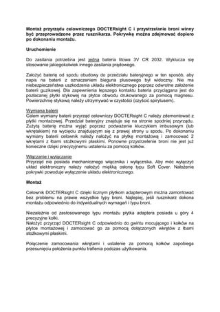 Montaż przyrządu celowniczego DOCTERsight C i przystrzelanie broni winny być przeprowadzone przez rusznikarza. Pokrywkę można zdejmować dopiero po dokonaniu montażu. 
Uruchomienie 
Do zasilania potrzebna jest jedna bateria litowa 3V CR 2032. Wyklucza się stosowanie jakiegokolwiek innego zasilania prądowego. 
Założyć baterię od spodu obudowy do przedziału bateryjnego w ten sposób, aby napis na baterii z oznaczeniem bieguna plusowego był widoczny. Nie ma niebezpieczeństwa uszkodzenia układu elektronicznego poprzez odwrotne założenie baterii guzikowej. Dla zapewnienia lepszego kontaktu bateria przyciągana jest do pozłacanej płytki stykowej na płytce obwodu drukowanego za pomocą magnesu. Powierzchnię stykową należy utrzymywać w czystości (czyścić spirytusem). 
Wymiana baterii 
Celem wymiany baterii przyrząd celowniczy DOCTERsight C należy zdemontować z płytki montażowej. Przedział bateryjny znajduje się na stronie spodniej przyrządu. Zużytą baterię można wyjąć poprzez podważenie kluczykiem imbusowym (lub wkrętakiem) na wycięciu znajdującym się z prawej strony u spodu. Po dokonaniu wymiany baterii celownik należy nałożyć na płytkę montażową i zamocować 2 wkrętami z łbami stożkowymi płaskimi. Ponowne przystrzelenie broni nie jest już konieczne dzięki precyzyjnemu ustaleniu za pomocą kołków. 
Włączanie i wyłączanie 
Przyrząd nie posiada mechanicznego włącznika i wyłącznika. Aby móc wyłączyć układ elektroniczny należy nałożyć miękką osłonę typu Soft Cover. Nałożenie pokrywki powoduje wyłączenie układu elektronicznego. 
Montaż 
Celownik DOCTERsight C dzięki licznym płytkom adapterowym można zamontować bez problemu na prawie wszystkie typy broni. Najlepiej, jeśli rusznikarz dokona montażu odpowiednio do indywidualnych wymagań i typu broni. 
Niezależnie od zastosowanego typu montażu płytka adaptera posiada u góry 4 precyzyjne kołki. 
Nałożyć przyrząd DOCTERsight C odpowiednio do gwintu mocującego i kołków na płytce montażowej i zamocować go za pomocą dołączonych wkrętów z łbami stożkowymi płaskimi. 
Połączenie zamocowania wkrętami i ustalenie za pomocą kołków zapobiega przesunięciu położenia punktu trafienia podczas użytkowania.  