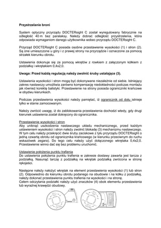 Przystrzelanie broni 
System optyczny przyrządu DOCTERsight C został wyregulowany fabrycznie na 
odległość 40 m bez paralaksy. Należy dobrać odległość przystrzelenia, która 
odpowiada wymaganiom danego użytkownika wobec przyrządu DOCTERsight C. 
Przyrząd DOCTERsight C posiada osobne przestawienie wysokości (1) i stron (2). 
Są one umieszczone u góry i z prawej strony na przyrządzie i oznaczone za pomocą 
strzałek kierunku obrotu. 
Ustawienia dokonuje się za pomocą wkrętów z rowkiem z załączonym kółkiem z 
podziałką i wkrętakiem 0,4x2,0. 
Uwaga: Przed każdą regulacją należy zwolnić śruby ustalające (3). 
Ustawienia wysokości i stron mogą być dokonywane niezależnie od siebie. Istniejący 
zakres nastawczy umożliwia zarówno kompensację niedokładności podczas montażu 
jak również korektę balistyki. Przestawienie na strony posiada ograniczniki krańcowe 
w obydwu kierunkach. 
Podczas przestawienia wysokości należy pamiętać, iż ogranicznik od dołu istnieje 
tylko w stanie zamocowanym. 
Należy zwrócić uwagę, iż do zablokowania przestawienia dochodzi wtedy, gdy drugi 
kierunek ustawienia został dokręcony do ogranicznika. 
Przestawienie wysokości i stron 
Aby uniknąć uszkodzenia nastawczego układu mechanicznego, przed każdym 
ustawieniem wysokości i stron należy zwolnić blokadę (3) mechanizmu nastawczego. 
W tym celu należy przekręcić dwie śruby zaciskowe z tyłu przyrządu DOCTERsight o 
jedną czwartą obrotu od ogranicznika krańcowego (w kierunku przeciwnym do ruchu 
wskazówek zegara). Do tego celu należy użyć dołączonego wkrętaka 0,4x2,0. 
Przestawienie winno dać się bez problemu uruchomić. 
Ustawienie położenia punktu trafienia 
Do ustawienia położenia punktu trafienia w zakresie dostawy zawarta jest tarcza z 
podziałką. Nasunąć tarczę z podziałką na wkrętak podziałką zwrócona w stronę 
rękojeści. 
Następne należy nałożyć wkrętak na element przestawienia wysokości (1) lub stron 
(2). Odpowiednio do kierunku obrotu podanego na obudowie i na kółku z podziałką, 
należy dokonać przestawienia punktu trafienia na wysokości i na stronę. 
Celem odczytania podziałki należy użyć znaczków (4) obok elementu przestawienia 
lub wyraźnej krawędzi obudowy. 
 