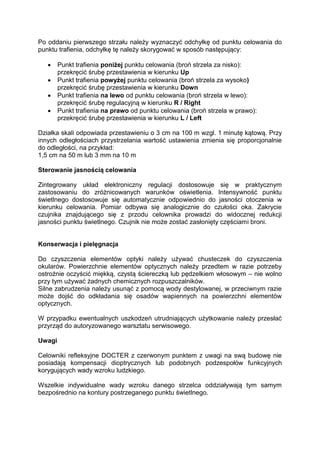 Po oddaniu pierwszego strzału należy wyznaczyć odchyłkę od punktu celowania do punktu trafienia, odchyłkę tę należy skorygować w sposób następujący: 
 Punkt trafienia poniżej punktu celowania (broń strzela za nisko): przekręcić śrubę przestawienia w kierunku Up 
 Punkt trafienia powyżej punktu celowania (broń strzela za wysoko) przekręcić śrubę przestawienia w kierunku Down 
 Punkt trafienia na lewo od punktu celowania (broń strzela w lewo): przekręcić śrubę regulacyjną w kierunku R / Right 
 Punkt trafienia na prawo od punktu celowania (broń strzela w prawo): przekręcić śrubę przestawienia w kierunku L / Left 
Działka skali odpowiada przestawieniu o 3 cm na 100 m wzgl. 1 minutę kątową. Przy innych odległościach przystrzelania wartość ustawienia zmienia się proporcjonalnie do odległości, na przykład: 
1,5 cm na 50 m lub 3 mm na 10 m 
Sterowanie jasnością celowania 
Zintegrowany układ elektroniczny regulacji dostosowuje się w praktycznym zastosowaniu do zróżnicowanych warunków oświetlenia. Intensywność punktu świetlnego dostosowuje się automatycznie odpowiednio do jasności otoczenia w kierunku celowania. Pomiar odbywa się analogicznie do czułości oka. Zakrycie czujnika znajdującego się z przodu celownika prowadzi do widocznej redukcji jasności punktu świetlnego. Czujnik nie może zostać zasłonięty częściami broni. 
Konserwacja i pielęgnacja 
Do czyszczenia elementów optyki należy używać chusteczek do czyszczenia okularów. Powierzchnie elementów optycznych należy przedtem w razie potrzeby ostrożnie oczyścić miękką, czystą ściereczką lub pędzelkiem włosowym – nie wolno przy tym używać żadnych chemicznych rozpuszczalników. 
Silne zabrudzenia należy usunąć z pomocą wody destylowanej, w przeciwnym razie może dojść do odkładania się osadów wapiennych na powierzchni elementów optycznych. 
W przypadku ewentualnych uszkodzeń utrudniających użytkowanie należy przesłać przyrząd do autoryzowanego warsztatu serwisowego. 
Uwagi 
Celowniki refleksyjne DOCTER z czerwonym punktem z uwagi na swą budowę nie posiadają kompensacji dioptrycznych lub podobnych podzespołów funkcyjnych korygujących wady wzroku ludzkiego. 
Wszelkie indywidualne wady wzroku danego strzelca oddziaływają tym samym bezpośrednio na kontury postrzeganego punktu świetlnego. 
 