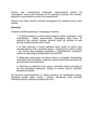 Pozorny owal, zniekształcenie sierpowate, „nagromadzenie gwiazd“ lub „wystrzępiony“ obrys punktu wskazują nie na uszkodzony przyrząd, lecz bardziej i wyłącznie na psychologiczne zmiany oka (astygmatyzm). 
Zalecane jest wtedy używanie okularów korygujących lub zbadanie wzroku przez okulistę. 
Gwarancja 
Udzielamy dwuletniej gwarancji w następującym zakresie: 
1. W okresie gwarancji usuwane będą bezpłatnie usterki, wynikające z wad materiałowych i błędów wykonawstwa. Zastrzegamy sobie prawo do wykonania tego poprzez naprawę, wymianę części lub wymianę na tego samego rodzaju przyrząd wolny od wad. 
2. W razie reklamacji w ramach gwarancji należy wysłać na własny koszt przyrząd optyczny wraz z dowodem zakupu – zaopatrzonym w adres i podpis – jak również datą sprzedaży sprzedawcy i przedstawieniem istniejących usterek do właściwego przedstawiciela firmy DOCTER. 
3. Reklamacja gwarancyjna nie będzie uznana w przypadku nienależytego obchodzenia się z przyrządem, ingerencji i napraw przez służby serwisowe nie autoryzowane przez naszą firmę. 
4. Gwarancja nie obejmuje oznak zużycia, elementów szybko zużywających się oraz pozostałych akcesoriów. Dotyczy to również różnych uszkodzeń powierzchni produktu. 
Nie ponosimy odpowiedzialności za dalsze pośrednie lub bezpośrednie szkody, niezależnie jakiego byłyby rodzaju i rozmiaru. Obowiązuje prawo Republiki Federalnej Niemiec: miejscem jurysdykcji jest Jena. 
 