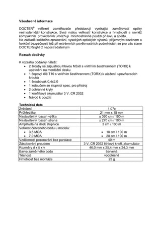 Všeobecné informace 
DOCTER® reflexní zaměřovače představují vynikající zaměřovací optiky nejmodernější konstrukce. Svoji malou velikostí konstrukce a hmotností a rovněž kompaktnm provedením umožňují mnohostranné použití při lovu a sportu. 
Na základě solidního zpracování, vysokých optických výkonů, příjemným dezénem a funkční bezpečností též při extrémních povětrnostních podmínkách se pro vás stane DOCTERsight C nepostradatelným 
Rozsah dodávky 
K rozsahu dodávky náleží: 
 2 šrouby se zápustnou hlavou M3x8 s vnitřním šestihrannem (TORX) k upevnění na montážní desku 
 1 čepový klíč T10 s vnitřním šestihrannem (TORX) k utažení upevňovacích šroubů 
 1 šroubovák 0,4x2,0 
 1 kotoučem se stupnicí spec. pro přístroj 
 2 ochranné kryty 
 1 knoflíkový akumulátor 3 V, CR 2032 
 Návod k použití 
Technická data 
Zvětšení 
1,07x 
Průhledítko 
21 mm x 15 mm 
Nastavitelný rozsah výška 
± 360 cm / 100 m 
Nastavitelný rozsah strana 
± 270 cm / 100 m 
Amplituda na dílek stupnice 
3 cm / 100 m 
Velikost červeného bodu u modelu: 
 3,5 MOA 
 7,0 MOA 
 10 cm / 100 m 
 20 cm / 100 m 
Vzdálenost pozorování bez paralaxe 
40 m 
Zásobování proudem 
3 V, CR 2032 lithiový knofl. akumulátor 
Rozměry d x š x v 
46,0 mm x 25,4 mm x 24,3 mm 
Barva zaměrného bodu 
červená 
Těsnost 
vodotěsné 
Hmotnost bez montáže 
25 g 
 