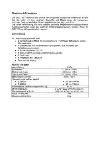 Allgemeine Informationen 
Die DOCTER® Reflexvisiere stellen hervorragende Zieloptiken modernster Bauart dar. Sie bieten mit ihrer geringen Baugröße und Masse sowie der kompakten, rohrlosen Bauform vielfältige Einsatzmöglichkeiten bei Jagd und Sport. 
Die solide Verarbeitung, die hohe optische Leistung, ansprechendes Design und die Funktionssicherheit auch bei extremen Witterungsbedingungen werden Ihnen Ihr DOCTERsight C unentbehrlich machen. 
Lieferumfang 
Im Lieferumfang enthalten sind: 
 2 Senkschrauben M3x8 mit Innensechsrund (TORX) zur Befestigung auf der Montageplatte 
 1 Stiftschlüssel T10 mit Innensechsrund (TORX) zum Anziehen der Befestigungsschrauben 
 1 Schraubendreher 0,4x2,0 
 1 Skalenrad mit gerätespezifischer Skalenscheibe 
 2 Softcover 
 1 Knopfzelle 3 V, CR 2032 
 Gebrauchsanleitung 
Technische Daten 
Vergrößerung 
1,07x 
Sichtfenster 
21 mm x 15 mm 
Stellbereich Höhe 
± 360 cm / 100 m 
Stellbereich Seite 
± 270 cm / 100 m 
Stellwert je Skalenteil 
3 cm / 100 m 
Überdeckungsmaß bei Modell: 
 3,5 MOA 
 7,0 MOA 
 10 cm / 100 m 
 20 cm / 100 m 
Parallaxefreie Beobachtungsentfernung 
40 m 
Stromversorgung 
3 V, CR 2032 Lithiumknopfzelle 
Abmessungen L x B x H 
46,0 mm x 25,4 mm x 24,3 mm 
Farbe Visierpunkt 
Rot 
Masse ohne Montage 
25 g 
 