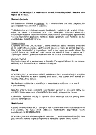 Montáž DOCTERsight C a nastřelování zbraně přenechte puškaři. Nasuňte víko teprve po montáži. 
Uvedení do chodu 
Pro zásobování proudem je zapotřebí 3V – lithiová baterie CR 2032. Jakýkoliv jiný způsob zásobování proudem je vyloučen. 
Vložte baterii na spodní straně pouzdra do přihrádky pro baterie tak, aby byl viditelný nápis na baterii s označením plus pólu. Nebezpečí poškození elektroniky nesprávným vložením knoflíkového akumulátoru nehrozí. Batterie je pro lepší kontakt vedena magnetem k pozlacemé kontaktní desce s plošnými spoji. Kontaktní plocha musí být vždy čistá (čistění lihem). 
Výměna baterie 
K výměně baterie se DOCTERsight C sejme z montážní desky. Přihrádka pro baterii je na spodní straně přístroje. Spotřebovaná baterie se vyjme za pomoci čepového klíče (nebo šroubováku) z prohloubení, které je na vpravo na spodní straně. Po výměně baterie se zaměřovač opět nasune na montážní desku a upevní se 2 zápustnými šrouby. Opakované nastřílení není na základě přesného spojení nutné. 
Zapnutí / Vypnutí 
Mechanický zapínač a vypínač není k dispozici. Pro vypnutí elektroniky se nasune ochranný kryt. Nasunutím krytu se elektronika vypne. 
Montáž 
DOCTERsight C je možný na základě velkého množství různých různých adaptérů bez obtíží montovat na téměř všechny typy zbraní. Váš puškař zvolí montáž dle vašich potřeb a typu zbraně. 
Nezávisle na použitém typu montáže jsou na destičce adaptéru na horní straně 
4 precizní kolíky. 
Nasuňte DOCTERsight přiměřeně upevňovacím závitům a propojení kolíky na montážní desku a upevněte přístroj přiloženými šrouby se zápustnou hlavou. 
Kombinace upevnění šrouby a zajištění kolíky zabaňuje posunutí polohy bodu zásahu během použití. 
Nastřelování 
Optický systém přístroje DOCTERsight C byl v závodu seřízen na vzdálenost 40 m bez paralaxi. Je nutné zvolit vzdálenost nastřelování, odpovídající vašim požadavkům na DOCTERsight C. 
DOCTERsight C má oddělené výškové nastavení (1) a nastavení do strany (2). Tato jsou umístěna nahoře a vpravo na přístroji a označená šipkami směru otáčení. 
 