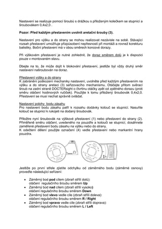 Nastavení se realizuje pomocí šroubů s drážkou s přiloženým kolečkem se stupnicí a 
šroubovákem 0,4x2,0 . 
Pozor: Před každým přestavením uvolnit aretační šrouby (3). 
Nastavení pro výšku a do strany se mohou realizovat nezávisle na sobě. Stávající 
rozsah přestavení umožňuje přizpůsobení nepřesností při montáži a rovnež korekturu 
balistiky. Boční přestavení má v obou směrech koncové dorazy. 
Při výškovém přestavení je nutné zohlednit, že doraz směrem dolů je k dispozici 
pouze v montovaném stavu. 
Dbejte na to, že může dojít k blokování přestavení, jestliže byl vždy druhý směr 
nastavení našroubován na doraz. 
Přestavení výšky a do strany 
K zabránění poškození mechaniky nastavení, uvolněte před každým přestavením na 
výšku a do strany aretaci (3) seřizovacího mechanismu. Otáčejte přitom svěrací 
šroub na zadní straně DOCTERsight o čtvrtinu otáčky zpět od zpětného dorazu (proti 
směru otáčení hodinových ručiček). Použijte k tomu přiložený šroubovák 0,4x2,0. 
Přestavení se musí nechat správně ovládat. 
Nastavení polohy bodu zásahu 
Pro nastavení bodu zásahu patří k rozsahu dodávky kotouč se stupnicí. Nasuňte 
kotouč se stupnicí k rukojeti na dodaný šroubovák. 
Přiložtre nyní šroubovák na výškové přestavení (1) nebo přestavení do strany (2). 
Přiměřeně směru otáčení, uvedeného na pouzdře a kotouči se stupnicí, dosáhnete 
zaměřené přestavení bodu zásahu na výšku nebo do strany. 
K odečtení dělení použijte označení (4) vedle přestavení nebo markantní hrany 
pouzdra. 
Jestliže po první střele zjistíte odchylku od záměrného bodu (záměrné osnovy) 
proveďte následující seřízení: 
 Záměrný bod pod cílem (zbraň střílí dolů): 
otáčení regulačního šroubu směrem Up 
 Záměrný bod nad cílem (zbraň střílí vysoko) 
otáčení regulačního šroubu směrem Down 
 Záměrný bod vlevo vedle cíle (zbraň střílí doleva): 
otáčení regulačního šroubu směrem R / Right 
 Záměrný bod vpravo vedle cíle (zbraň střílí doprava): 
otáčení regulačního šroubu směrem L / Left 
 