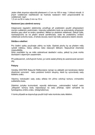 Jeden dílek stupnice odpovídá přestavení o 3 cm na 100 m resp. 1 úhlové minutě. U jiných vzdáleností nastřelování se hodnota nastavení mění proporcionálně ke vzdálenosti: např.: 
1,5 cm na 50 m nebo 3 mm na 10 m 
Nastavení jasu záměrné osnovy 
Integrovaná regulační elektronika umožňuje při praktickém použití přizpůsobení různým světelným podmínkám. Intenzita světelného bodu se automaticky přizpůsobí danému jasu okolí ve směru zaměření. Měření je obdobné viditelnosti. Zakrytí čidla, nacházejícícho se na přední straně zaměřovače, vede ke znatelnému snížení viditelnosti svítícího bodu. Z tohoto důvodu nesmí být čidlo zakrýváno částmi zbraně. 
Údržba a ošetření 
Pro čistění optiky používejte utěrky na brýle. Optické plochy by se předem měly vyčistit měkkou, čistou utěrkou nebo vlasovým štětcem. Nepoužívat chemická rozpouštědla. 
Silné znečištění by se mělo odstraňovat destilační vodou, jelikož by jinak mohlo docházet k vápenným usazeninám. 
Při poškozeních, ovlivňujících funkci, je nutné zaslat přístroj do autorizované servisní díly. 
Pokyny 
Výrobky DOCTER Rotpunkt Reflexvisiere nemají na základě své konstrukce žádné dioptriové vyrovnání nebo podobné funkční skupiny, které by vyrovnávaly vady lidského zraku. 
Všechny individuální vady zraku střelce tím přímo ovlivňují konturu vnímaného světelného bodu. 
Zdánlivá úchylka kruhovitosti, srpovitá deformace, „nahromadění hvězd“ nebo „otřepané“ kontury bodu nepoukazují na vadu přístroje, nýbrž výhradně na fyziologickou změnu zraku (Astigmatismus). 
V tomto případě se doporučuje použití brýlí nebo kontrola zraku lélařem.  