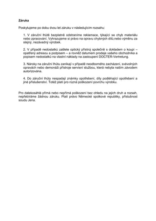Záruka 
Poskytujeme po dobu dvou let záruku v následujícím rozsahu: 
1. V záruční lhůtě bezplatně odstraníme reklamace, týkající se chyb materiálu nebo zpracování. Vyhrazujeme si právo na opravu chybných dílů,nebo výměnu za stejný, nezávadný výrobek. 
2. V případě nedostatků zašlete optický přístroj společně s dokladem o koupi – opatřený adresou a podpisem – a rovněž datumem prodeje vašeho obchodníka a popisem nedostatků na vlastní náklady na zastoupení DOCTER-Vertretung. 
3. Nároky na záruční lhůtu zanikají v případě neodborného zacházení, svévolných opravách nebo demonáži přístroje servisní službou, která nebyla naším závodem autorizována. 
4. Do záruční lhůty nespadají známky opotřebení, díly podléhající opotřebení a jiné příslušenství. Totéž platí pro různá poškození povrchu výrobku. 
Pro dalekosáhlá přímá nebo nepřímá poškození bez ohledu na jejich druh a rozsah, nepřebíráme žádnou záruku. Platí právo Německé spolkové republiky, příslušnost soudu Jena.  