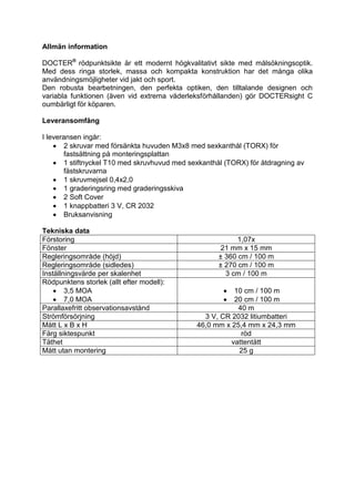 Allmän information 
DOCTER® rödpunktsikte är ett modernt högkvalitativt sikte med målsökningsoptik. Med dess ringa storlek, massa och kompakta konstruktion har det många olika användningsmöjligheter vid jakt och sport. 
Den robusta bearbetningen, den perfekta optiken, den tilltalande designen och variabla funktionen (även vid extrema väderleksförhållanden) gör DOCTERsight C oumbärligt för köparen. 
Leveransomfång 
I leveransen ingår: 
 2 skruvar med försänkta huvuden M3x8 med sexkanthål (TORX) för fastsättning på monteringsplattan 
 1 stiftnyckel T10 med skruvhuvud med sexkanthål (TORX) för åtdragning av fästskruvarna 
 1 skruvmejsel 0,4x2,0 
 1 graderingsring med graderingsskiva 
 2 Soft Cover 
 1 knappbatteri 3 V, CR 2032 
 Bruksanvisning 
Tekniska data 
Förstoring 
1,07x 
Fönster 
21 mm x 15 mm 
Regleringsområde (höjd) 
± 360 cm / 100 m 
Regleringsområde (sidledes) 
± 270 cm / 100 m 
Inställningsvärde per skalenhet 
3 cm / 100 m 
Rödpunktens storlek (allt efter modell): 
 3,5 MOA 
 7,0 MOA 
 10 cm / 100 m 
 20 cm / 100 m 
Parallaxefritt observationsavstånd 
40 m 
Strömförsörjning 
3 V, CR 2032 litiumbatteri 
Mått L x B x H 
46,0 mm x 25,4 mm x 24,3 mm 
Färg siktespunkt 
röd 
Täthet 
vattentätt 
Mått utan montering 
25 g 
 