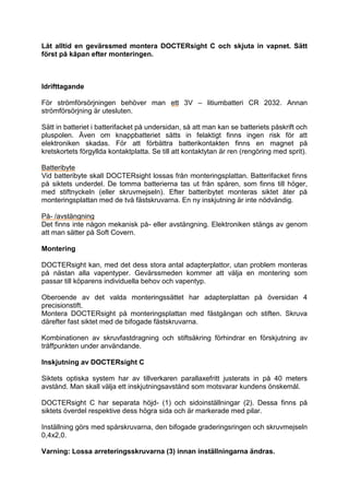 Låt alltid en gevärssmed montera DOCTERsight C och skjuta in vapnet. Sätt först på kåpan efter monteringen. 
Idrifttagande 
För strömförsörjningen behöver man ett 3V – litiumbatteri CR 2032. Annan strömförsörjning är utesluten. 
Sätt in batteriet i batterifacket på undersidan, så att man kan se batteriets påskrift och pluspolen. Även om knappbatteriet sätts in felaktigt finns ingen risk för att elektroniken skadas. För att förbättra batterikontakten finns en magnet på kretskortets förgyllda kontaktplatta. Se till att kontaktytan är ren (rengöring med sprit). 
Batteribyte 
Vid batteribyte skall DOCTERsight lossas från monteringsplattan. Batterifacket finns på siktets underdel. De tomma batterierna tas ut från spåren, som finns till höger, med stiftnyckeln (eller skruvmejseln). Efter batteribytet monteras siktet åter på monteringsplattan med de två fästskruvarna. En ny inskjutning är inte nödvändig. 
På- /avstängning 
Det finns inte någon mekanisk på- eller avstängning. Elektroniken stängs av genom att man sätter på Soft Covern. 
Montering 
DOCTERsight kan, med det dess stora antal adapterplattor, utan problem monteras på nästan alla vapentyper. Gevärssmeden kommer att välja en montering som passar till köparens individuella behov och vapentyp. 
Oberoende av det valda monteringssättet har adapterplattan på översidan 4 precisionstift. 
Montera DOCTERsight på monteringsplattan med fästgängan och stiften. Skruva därefter fast siktet med de bifogade fästskruvarna. 
Kombinationen av skruvfastdragning och stiftsäkring förhindrar en förskjutning av träffpunkten under användande. 
Inskjutning av DOCTERsight C 
Siktets optiska system har av tillverkaren parallaxefritt justerats in på 40 meters avstånd. Man skall välja ett inskjutningsavstånd som motsvarar kundens önskemål. 
DOCTERsight C har separata höjd- (1) och sidoinställningar (2). Dessa finns på siktets överdel respektive dess högra sida och är markerade med pilar. 
Inställning görs med spårskruvarna, den bifogade graderingsringen och skruvmejseln 0,4x2,0. 
Varning: Lossa arreteringsskruvarna (3) innan inställningarna ändras.  
