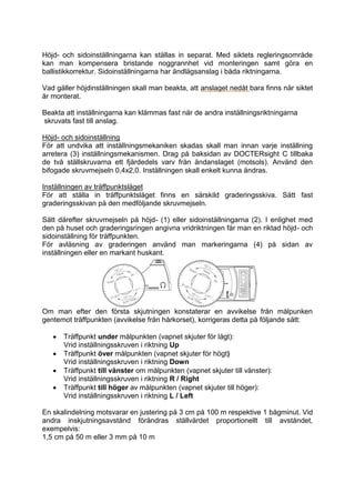 Höjd- och sidoinställningarna kan ställas in separat. Med siktets regleringsområde 
kan man kompensera bristande noggrannhet vid monteringen samt göra en 
ballistikkorrektur. Sidoinställningarna har ändlägsanslag i båda riktningarna. 
Vad gäller höjdinställningen skall man beakta, att anslaget nedåt bara finns när siktet 
är monterat. 
Beakta att inställningarna kan klämmas fast när de andra inställningsriktningarna 
skruvats fast till anslag. 
Höjd- och sidoinställning 
För att undvika att inställningsmekaniken skadas skall man innan varje inställning 
arretera (3) inställningsmekanismen. Drag på baksidan av DOCTERsight C tillbaka 
de två ställskruvarna ett fjärdedels varv från ändanslaget (motsols). Använd den 
bifogade skruvmejseln 0,4x2,0. Inställningen skall enkelt kunna ändras. 
Inställningen av träffpunktsläget 
För att ställa in träffpunktsläget finns en särskild graderingsskiva. Sätt fast 
graderingsskivan på den medföljande skruvmejseln. 
Sätt därefter skruvmejseln på höjd- (1) eller sidoinställningarna (2). I enlighet med 
den på huset och graderingsringen angivna vridriktningen får man en riktad höjd- och 
sidoinställning för träffpunkten. 
För avläsning av graderingen använd man markeringarna (4) på sidan av 
inställningen eller en markant huskant. 
Om man efter den första skjutningen konstaterar en avvikelse från målpunken 
gentemot träffpunkten (avvikelse från hårkorset), korrigeras detta på följande sätt: 
 Träffpunkt under målpunkten (vapnet skjuter för lågt): 
Vrid inställningsskruven i riktning Up 
 Träffpunkt över målpunkten (vapnet skjuter för högt) 
Vrid inställningsskruven i riktning Down 
 Träffpunkt till vänster om målpunkten (vapnet skjuter till vänster): 
Vrid inställningsskruven i riktning R / Right 
 Träffpunkt till höger av målpunkten (vapnet skjuter till höger): 
Vrid inställningsskruven i riktning L / Left 
En skalindelning motsvarar en justering på 3 cm på 100 m respektive 1 bågminut. Vid 
andra inskjutningsavstånd förändras ställvärdet proportionellt till avståndet, 
exempelvis: 
1,5 cm på 50 m eller 3 mm på 10 m 
 
